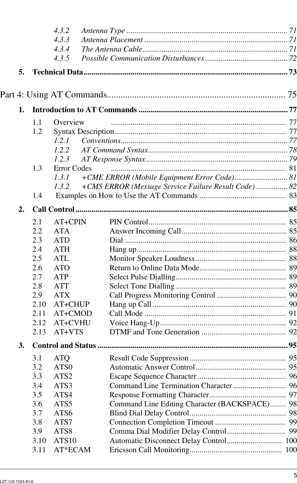 5LZT 123 7263 R1A4.3.2 Antenna Type .................................................................................. 714.3.3 Antenna Placement .........................................................................714.3.4 The Antenna Cable.......................................................................... 714.3.5 Possible Communication Disturbances ..........................................725. Technical Data........................................................................................................ 73Part 4: Using AT Commands.............................................................................. 751. Introduction to AT Commands ............................................................................771.1 Overview ......................................................................................... 771.2 Syntax Description....................................................................................... 771.2.1 Conventions.....................................................................................771.2.2 AT Command Syntax....................................................................... 781.2.3 AT Response Syntax ........................................................................ 791.3 Error Codes ......................................................................................... 811.3.1 +CME ERROR (Mobile Equipment Error Code)...........................811.3.2 +CMS ERROR (Message Service Failure Result Code) ................ 821.4 Examples on How to Use the AT Commands ............................................ 832. Call Control ............................................................................................................ 852.1 AT+CPIN PIN Control...................................................................... 852.2 ATA Answer Incoming Call..................................................... 852.3 ATD Dial .................................................................................. 862.4 ATH Hang up............................................................................ 882.5 ATL Monitor Speaker Loudness.............................................. 882.6 ATO Return to Online Data Mode............................................ 892.7 ATP Select Pulse Dialling........................................................ 892.8 ATT Select Tone Dialling ........................................................ 892.9 ATX Call Progress Monitoring Control ................................... 902.10 AT+CHUP Hang up Call.................................................................... 902.11 AT+CMOD Call Mode ........................................................................ 912.12 AT+CVHU Voice Hang-Up................................................................ 922.13 AT+VTS DTMF and Tone Generation ........................................... 923. Control and Status .................................................................................................953.1 ATQ Result Code Suppression................................................. 953.2 ATS0 Automatic Answer Control.............................................. 953.3 ATS2 Escape Sequence Character............................................. 963.4 ATS3 Command Line Termination Character........................... 963.5 ATS4 Response Formatting Character....................................... 973.6 ATS5 Command Line Editing Character (BACKSPACE)........ 983.7 ATS6 Blind Dial Delay Control................................................. 983.8 ATS7 Connection Completion Timeout .................................... 993.9 ATS8 Comma Dial Modifier Delay Control.............................. 993.10 ATS10 Automatic Disconnect Delay Control............................ 1003.11 AT*ECAM Ericsson Call Monitoring............................................... 100