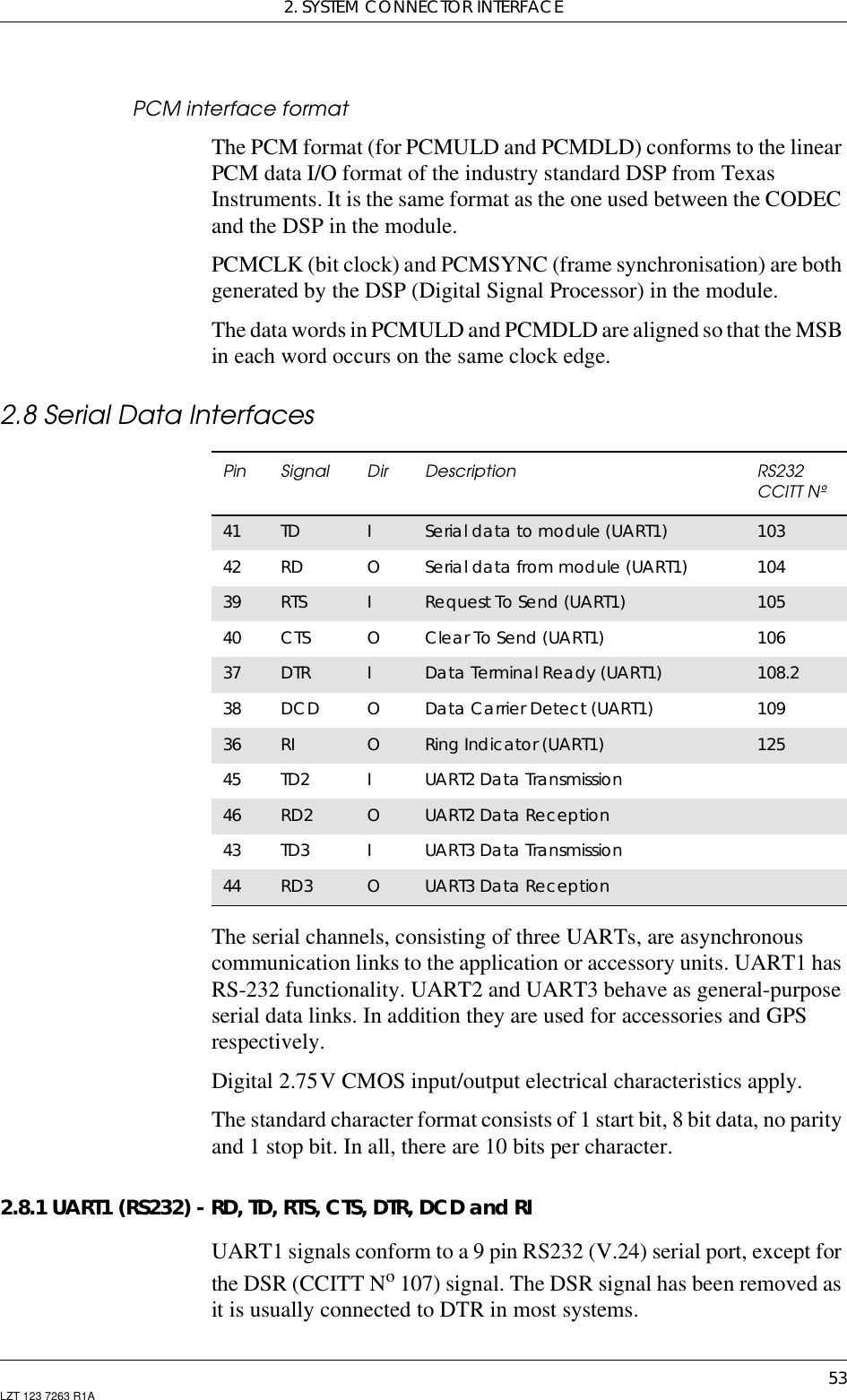 2. SYSTEM CONNECTOR INTERFACE53LZT 123 7263 R1APCM interface formatThe PCM format (for PCMULD and PCMDLD) conforms to the linearPCM data I/O format of the industry standard DSP from TexasInstruments. It is the same format as the one used between the CODECand the DSP in the module.PCMCLK (bit clock) and PCMSYNC (frame synchronisation) are bothgenerated by the DSP (Digital Signal Processor) in the module.The data words in PCMULD and PCMDLD are aligned so that the MSBin each word occurs on the same clock edge.2.8 Serial Data InterfacesThe serial channels, consisting of three UARTs, are asynchronouscommunication links to the application or accessory units. UART1 hasRS-232 functionality. UART2 and UART3 behave as general-purposeserial data links. In addition they are used for accessories and GPSrespectively.Digital 2.75V CMOS input/output electrical characteristics apply.The standard character format consists of 1 start bit, 8 bit data, no parityand 1 stop bit. In all, there are 10 bits per character.2.8.1 UART1 (RS232) - RD, TD, RTS, CTS, DTR, DCD and RIUART1 signals conform to a 9 pin RS232 (V.24) serial port, except forthe DSR (CCITT No107) signal. The DSR signal has been removed asit is usually connected to DTR in most systems.Pin Signal Dir Description RS232CCITT Nº41 TD ISerial data to module (UART1) 10342 RD OSerial data from module (UART1) 10439 RTS IRequest To Send (UART1) 10540 CTS OClear To Send (UART1) 10637 DTR IData Terminal Ready (UART1) 108.238 DCD OData Carrier Detect (UART1) 10936 RI ORing Indicator (UART1) 12545 TD2 IUART2 Data Transmission46 RD2 OUART2 Data Reception43 TD3 IUART3 Data Transmission44 RD3 OUART3 Data Reception