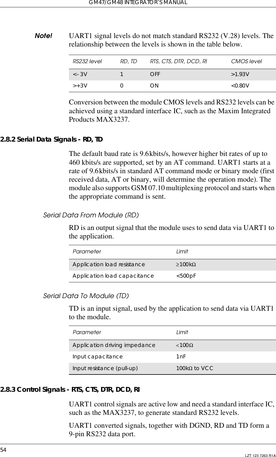 GM47/GM48 INTEGRATOR’S MANUAL54 LZT 123 7263 R1ANote! UART1 signal levels do not match standard RS232 (V.28) levels. Therelationship between the levels is shown in the table below.Conversion between the module CMOS levels and RS232 levels can beachieved using a standard interface IC, such as the Maxim IntegratedProducts MAX3237.2.8.2 Serial Data Signals - RD, TDThe default baud rate is 9.6kbits/s, however higher bit rates of up to460 kbits/s are supported, set by an AT command. UART1 starts at arate of 9.6kbits/s in standard AT command mode or binary mode (firstreceived data, AT or binary, will determine the operation mode). Themodule also supports GSM 07.10 multiplexing protocol and starts whenthe appropriate command is sent.Serial Data From Module (RD)RD is an output signal that the module uses to send data via UART1 tothe application.Serial Data To Module (TD)TD is an input signal, used by the application to send data via UART1to the module.2.8.3 Control Signals - RTS, CTS, DTR, DCD, RIUART1 control signals are active low and need a standard interface IC,such as the MAX3237, to generate standard RS232 levels.UART1 converted signals, together with DGND, RD and TD form a9-pin RS232 data port.RS232 level RD, TD RTS, CTS, DTR, DCD, RI CMOS level&lt;–3V 1OFF &gt;1.93V&gt;+3V 0ON &lt;0.80VParameter LimitApplication load resistance ≥100kΩApplication load capacitance &lt;500pFParameter LimitApplication driving impedance &lt;100ΩInput capacitance 1nFInput resistance (pull-up) 100kΩto VCC