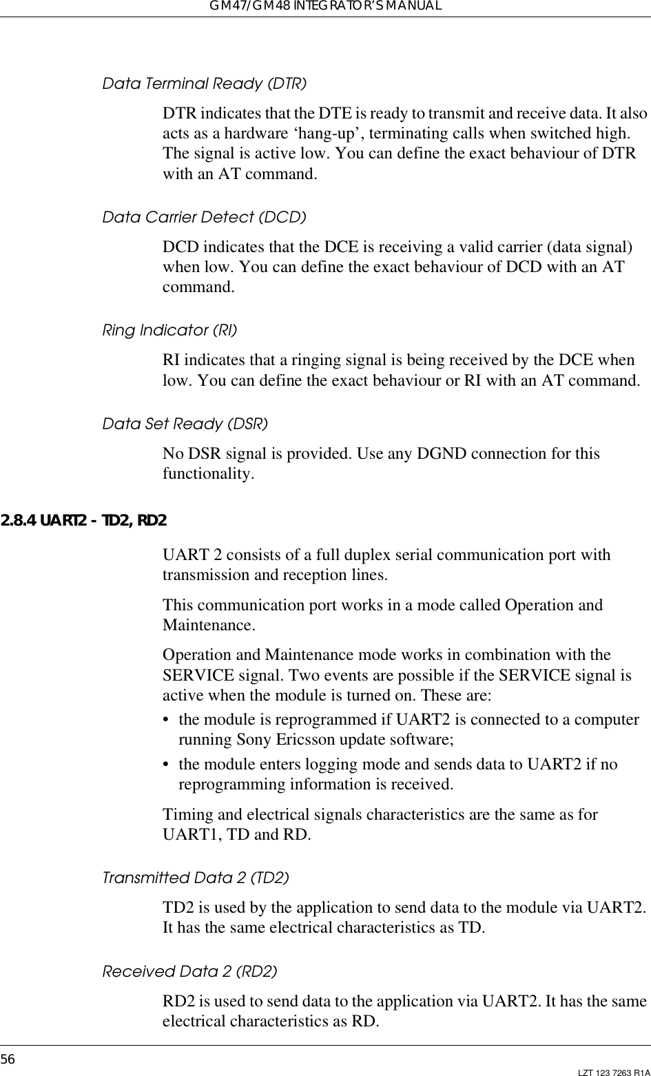 GM47/GM48 INTEGRATOR’S MANUAL56 LZT 123 7263 R1AData Terminal Ready (DTR)DTR indicates that the DTE is ready to transmit and receive data. It alsoacts as a hardware ‘hang-up’, terminating calls when switched high.The signal is active low. You can define the exact behaviour of DTRwith an AT command.Data Carrier Detect (DCD)DCD indicates that the DCE is receiving a valid carrier (data signal)when low. You can define the exact behaviour of DCD with an ATcommand.Ring Indicator (RI)RI indicates that a ringing signal is being received by the DCE whenlow. You can define the exact behaviour or RI with an AT command.Data Set Ready (DSR)No DSR signal is provided. Use any DGND connection for thisfunctionality.2.8.4 UART2 - TD2, RD2UART 2 consists of a full duplex serial communication port withtransmission and reception lines.This communication port works in a mode called Operation andMaintenance.Operation and Maintenance mode works in combination with theSERVICE signal. Two events are possible if the SERVICE signal isactive when the module is turned on. These are:• the module is reprogrammed if UART2 is connected to a computerrunning Sony Ericsson update software;• the module enters logging mode and sends data to UART2 if noreprogramming information is received.Timing and electrical signals characteristics are the same as forUART1, TD and RD.Transmitted Data 2 (TD2)TD2 is used by the application to send data to the module via UART2.It has the same electrical characteristics as TD.Received Data 2 (RD2)RD2isusedtosenddatatotheapplicationviaUART2.Ithasthesameelectrical characteristics as RD.