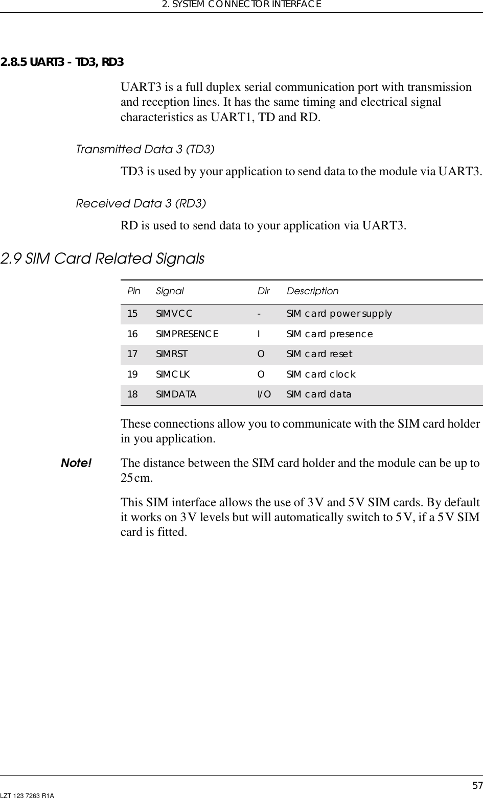 2. SYSTEM CONNECTOR INTERFACE57LZT 123 7263 R1A2.8.5 UART3 - TD3, RD3UART3 is a full duplex serial communication port with transmissionand reception lines. It has the same timing and electrical signalcharacteristics as UART1, TD and RD.Transmitted Data 3 (TD3)TD3 is used by your application to send data to the module via UART3.Received Data 3 (RD3)RD is used to send data to your application via UART3.2.9 SIM Card Related SignalsThese connections allow you to communicate with the SIM card holderin you application.Note! The distance between the SIM card holder and the module can be up to25cm.This SIM interface allows the use of 3V and 5V SIM cards. By defaultit works on 3V levels but will automatically switch to 5V, if a 5V SIMcard is fitted.Pin Signal Dir Description15 SIMVCC -SIM card power supply16 SIMPRESENCE ISIM card presence17 SIMRST OSIM card reset19 SIMCLK OSIM card clock18 SIMDATA I/O SIM card data