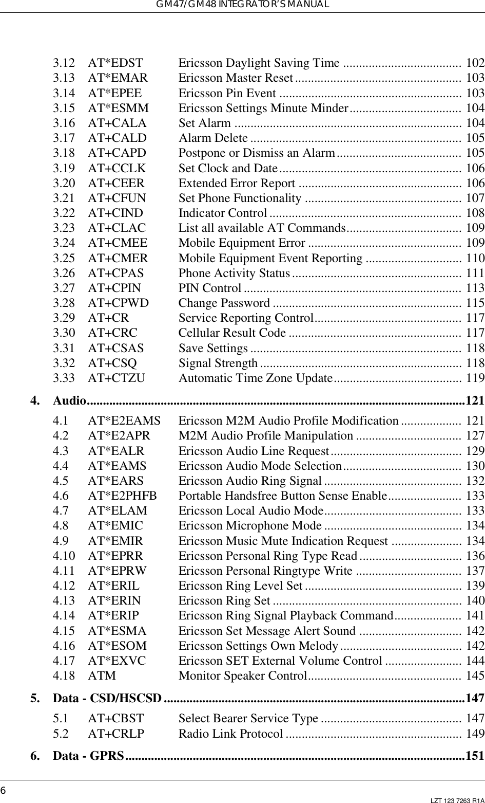 GM47/GM48 INTEGRATOR’S MANUAL6LZT 123 7263 R1A3.12 AT*EDST Ericsson Daylight Saving Time ..................................... 1023.13 AT*EMAR Ericsson Master Reset .................................................... 1033.14 AT*EPEE Ericsson Pin Event ......................................................... 1033.15 AT*ESMM Ericsson Settings Minute Minder................................... 1043.16 AT+CALA Set Alarm ....................................................................... 1043.17 AT+CALD Alarm Delete .................................................................. 1053.18 AT+CAPD Postpone or Dismiss an Alarm....................................... 1053.19 AT+CCLK Set Clock and Date......................................................... 1063.20 AT+CEER Extended Error Report ................................................... 1063.21 AT+CFUN Set Phone Functionality ................................................. 1073.22 AT+CIND Indicator Control ............................................................ 1083.23 AT+CLAC List all available AT Commands.................................... 1093.24 AT+CMEE Mobile Equipment Error ................................................ 1093.25 AT+CMER Mobile Equipment Event Reporting .............................. 1103.26 AT+CPAS Phone Activity Status..................................................... 1113.27 AT+CPIN PIN Control .................................................................... 1133.28 AT+CPWD Change Password ........................................................... 1153.29 AT+CR Service Reporting Control.............................................. 1173.30 AT+CRC Cellular Result Code ...................................................... 1173.31 AT+CSAS Save Settings .................................................................. 1183.32 AT+CSQ Signal Strength ............................................................... 1183.33 AT+CTZU Automatic Time Zone Update........................................ 1194. Audio......................................................................................................................1214.1 AT*E2EAMS Ericsson M2M Audio Profile Modification................... 1214.2 AT*E2APR M2M Audio Profile Manipulation ................................. 1274.3 AT*EALR Ericsson Audio Line Request......................................... 1294.4 AT*EAMS Ericsson Audio Mode Selection..................................... 1304.5 AT*EARS Ericsson Audio Ring Signal ........................................... 1324.6 AT*E2PHFB Portable Handsfree Button Sense Enable....................... 1334.7 AT*ELAM Ericsson Local Audio Mode........................................... 1334.8 AT*EMIC Ericsson Microphone Mode ........................................... 1344.9 AT*EMIR Ericsson Music Mute Indication Request ...................... 1344.10 AT*EPRR Ericsson Personal Ring Type Read................................ 1364.11 AT*EPRW Ericsson Personal Ringtype Write ................................. 1374.12 AT*ERIL Ericsson Ring Level Set ................................................. 1394.13 AT*ERIN Ericsson Ring Set ........................................................... 1404.14 AT*ERIP Ericsson Ring Signal Playback Command..................... 1414.15 AT*ESMA Ericsson Set Message Alert Sound ................................ 1424.16 AT*ESOM Ericsson Settings Own Melody...................................... 1424.17 AT*EXVC Ericsson SET External Volume Control ........................ 1444.18 ATM Monitor Speaker Control................................................ 1455. Data - CSD/HSCSD ..............................................................................................1475.1 AT+CBST Select Bearer Service Type ............................................ 1475.2 AT+CRLP Radio Link Protocol ....................................................... 1496. Data - GPRS..........................................................................................................151