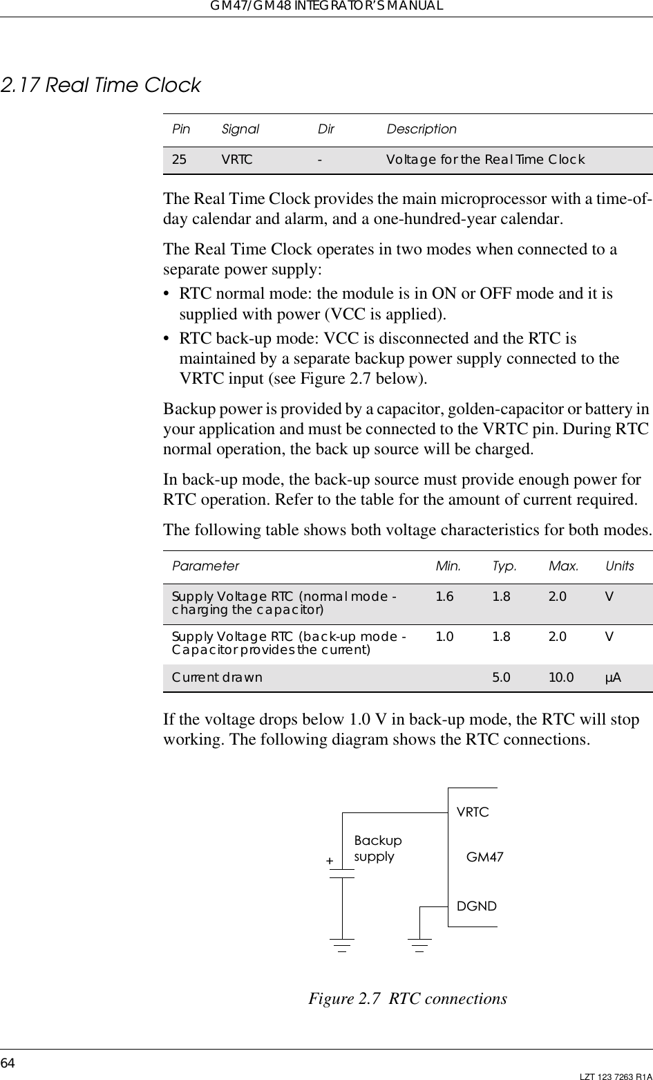 GM47/GM48 INTEGRATOR’S MANUAL64 LZT 123 7263 R1A2.17 Real Time ClockThe Real Time Clock provides the main microprocessor with a time-of-day calendar and alarm, and a one-hundred-year calendar.The Real Time Clock operates in two modes when connected to aseparate power supply:• RTC normal mode: the module is in ON or OFF mode and it issupplied with power (VCC is applied).• RTC back-up mode: VCC is disconnected and the RTC ismaintained by a separate backup power supply connected to theVRTC input (see Figure 2.7 below).Backup power is provided by a capacitor, golden-capacitor or battery inyour application and must be connected to the VRTC pin. During RTCnormal operation, the back up source will be charged.In back-up mode, the back-up source must provide enough power forRTC operation. Refer to the table for the amount of current required.The following table shows both voltage characteristics for both modes.If the voltage drops below 1.0 V in back-up mode, the RTC will stopworking. The following diagram shows the RTC connections.Figure 2.7 RTC connectionsPin Signal Dir Description25 VRTC -VoltagefortheRealTimeClockParameter Min. Typ. Max. UnitsSupply Voltage RTC (normal mode -charging the capacitor) 1.6 1.8 2.0 VSupply Voltage RTC (back-up mode -Capacitor provides the current) 1.0 1.8 2.0 VCurrent drawn 5.0 10.0 µABackupsupplyVRTC+GM47DGND