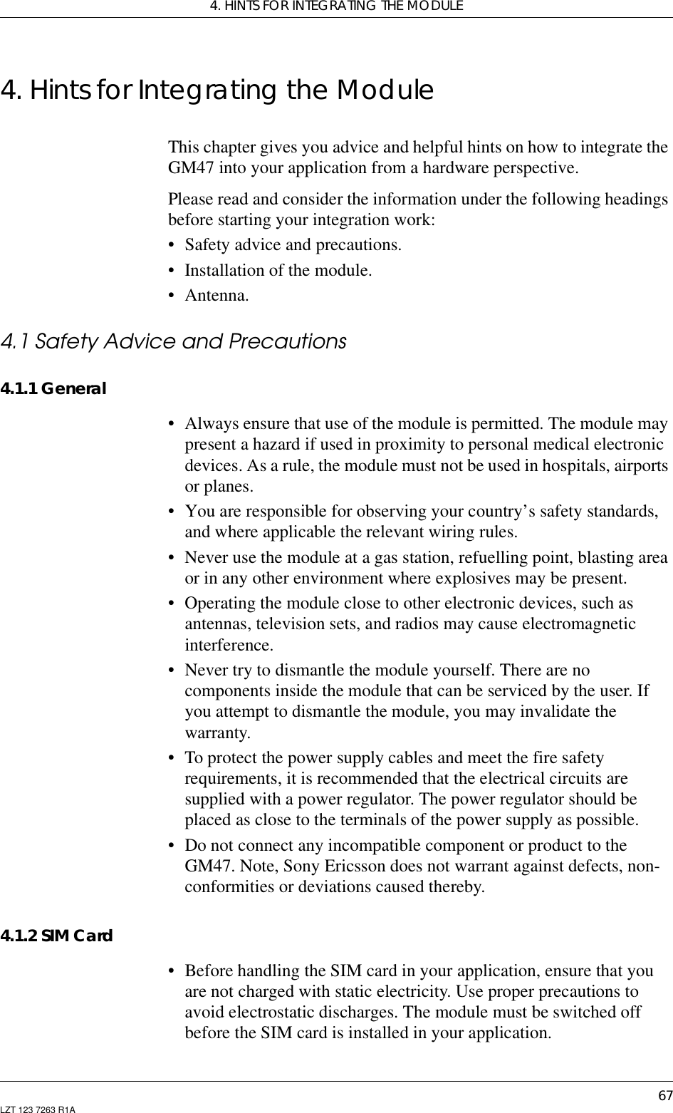 4. HINTS FOR INTEGRATING THE MODULE67LZT 123 7263 R1A4. Hints for Integrating the ModuleThis chapter gives you advice and helpful hints on how to integrate theGM47 into your application from a hardware perspective.Please read and consider the information under the following headingsbefore starting your integration work:• Safety advice and precautions.• Installation of the module.• Antenna.4.1 Safety Advice and Precautions4.1.1 General• Always ensure that use of the module is permitted. The module maypresent a hazard if used in proximity to personal medical electronicdevices. As a rule, the module must not be used in hospitals, airportsor planes.• You are responsible for observing your country’s safety standards,and where applicable the relevant wiring rules.• Never use the module at a gas station, refuelling point, blasting areaor in any other environment where explosives may be present.• Operating the module close to other electronic devices, such asantennas, television sets, and radios may cause electromagneticinterference.• Never try to dismantle the module yourself. There are nocomponents inside the module that can be serviced by the user. Ifyou attempt to dismantle the module, you may invalidate thewarranty.• To protect the power supply cables and meet the fire safetyrequirements, it is recommended that the electrical circuits aresupplied with a power regulator. The power regulator should beplaced as close to the terminals of the power supply as possible.• Do not connect any incompatible component or product to theGM47. Note, Sony Ericsson does not warrant against defects, non-conformities or deviations caused thereby.4.1.2 SIM Card• Before handling the SIM card in your application, ensure that youare not charged with static electricity. Use proper precautions toavoid electrostatic discharges. The module must be switched offbefore the SIM card is installed in your application.