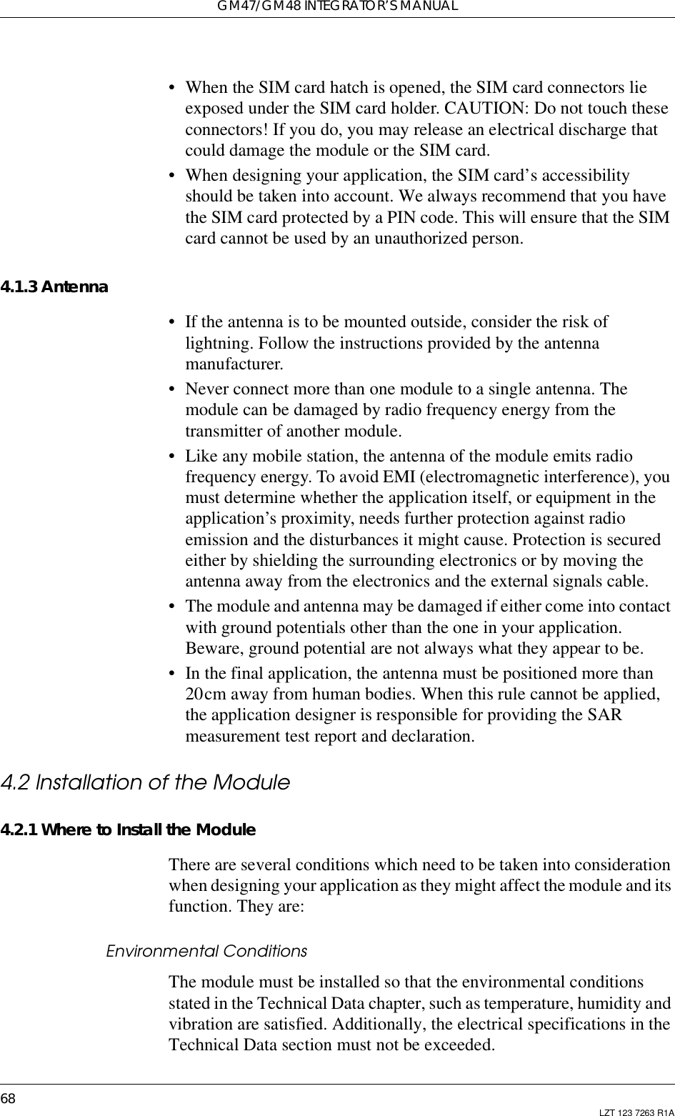 GM47/GM48 INTEGRATOR’S MANUAL68 LZT 123 7263 R1A• When the SIM card hatch is opened, the SIM card connectors lieexposed under the SIM card holder. CAUTION: Do not touch theseconnectors! If you do, you may release an electrical discharge thatcould damage the module or the SIM card.• When designing your application, the SIM card’s accessibilityshould be taken into account. We always recommend that you havethe SIM card protected by a PIN code. This will ensure that the SIMcard cannot be used by an unauthorized person.4.1.3 Antenna• If the antenna is to be mounted outside, consider the risk oflightning. Follow the instructions provided by the antennamanufacturer.• Never connect more than one module to a single antenna. Themodule can be damaged by radio frequency energy from thetransmitter of another module.• Like any mobile station, the antenna of the module emits radiofrequency energy. To avoid EMI (electromagnetic interference), youmust determine whether the application itself, or equipment in theapplication’s proximity, needs further protection against radioemission and the disturbances it might cause. Protection is securedeither by shielding the surrounding electronics or by moving theantenna away from the electronics and the external signals cable.• The module and antenna may be damaged if either come into contactwith ground potentials other than the one in your application.Beware, ground potential are not always what they appear to be.• In the final application, the antenna must be positioned more than20cm away from human bodies. When this rule cannot be applied,the application designer is responsible for providing the SARmeasurement test report and declaration.4.2 Installation of the Module4.2.1 Where to Install the ModuleThere are several conditions which need to be taken into considerationwhen designing your application as they might affect the module and itsfunction. They are:Environmental ConditionsThe module must be installed so that the environmental conditionsstated in the Technical Data chapter, such as temperature, humidity andvibration are satisfied. Additionally, the electrical specifications in theTechnical Data section must not be exceeded.