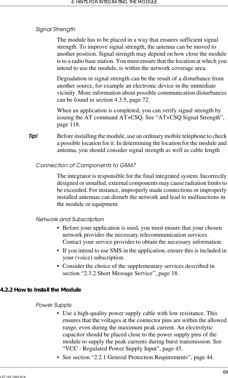 4. HINTS FOR INTEGRATING THE MODULE69LZT 123 7263 R1ASignal StrengthThe module has to be placed in a way that ensures sufficient signalstrength. To improve signal strength, the antenna can be moved toanother position. Signal strength may depend on how close the moduleis to a radio base station. You must ensure that the location at which youintend to use the module, is within the network coverage area.Degradation in signal strength can be the result of a disturbance fromanother source, for example an electronic device in the immediatevicinity. More information about possible communication disturbancescan be found in section 4.3.5, page 72.When an application is completed, you can verify signal strength byissuing the AT command AT+CSQ. See “AT+CSQ Signal Strength”,page 118.Tip! Before installing the module, use an ordinary mobile telephone to checka possible location for it. In determining the location for the module andantenna, you should consider signal strength as well as cable lengthConnection of Components to GM47The integrator is responsible for the final integrated system. Incorrectlydesigned or installed, external components may cause radiation limits tobe exceeded. For instance, improperly made connections or improperlyinstalled antennas can disturb the network and lead to malfunctions inthe module or equipment.Network and Subscription• Before your application is used, you must ensure that your chosennetwork provides the necessary telecommunication services.Contact your service provider to obtain the necessary information.• If you intend to use SMS in the application, ensure this is included inyour (voice) subscription.• Consider the choice of the supplementary services described insection “2.3.2 Short Message Service”, page 18.4.2.2 How to Install the ModulePower Supply• Use a high-quality power supply cable with low resistance. Thisensures that the voltages at the connector pins are within the allowedrange, even during the maximum peak current. An electrolyticcapacitor should be placed close to the power supply pins of themodule to supply the peak currents during burst transmission. See“VCC - Regulated Power Supply Input”, page 45.• See section “2.2.1 General Protection Requirements”, page 44.