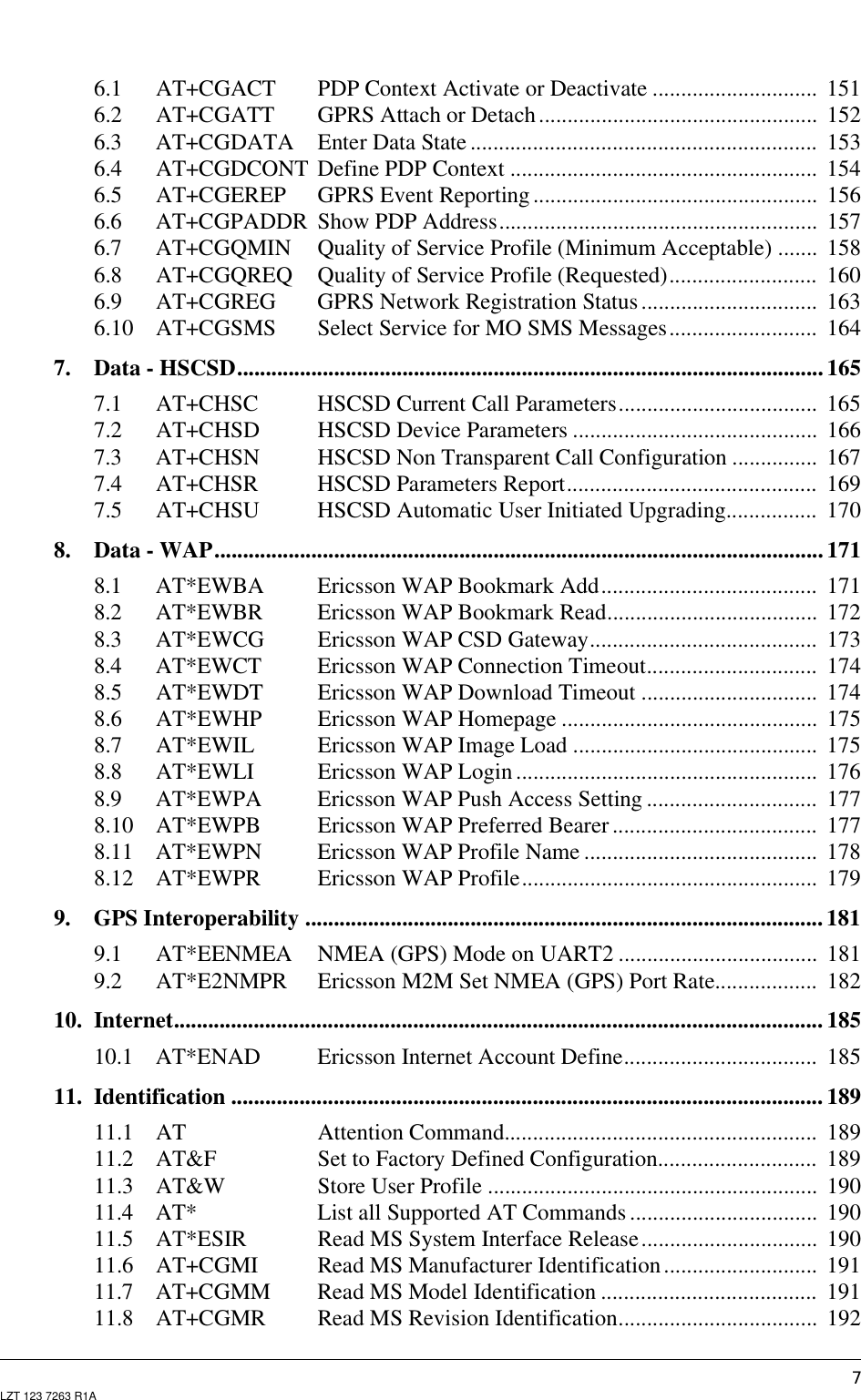 7LZT 123 7263 R1A6.1 AT+CGACT PDP Context Activate or Deactivate ............................. 1516.2 AT+CGATT GPRS Attach or Detach................................................. 1526.3 AT+CGDATA Enter Data State ............................................................. 1536.4 AT+CGDCONT Define PDP Context ...................................................... 1546.5 AT+CGEREP GPRS Event Reporting .................................................. 1566.6 AT+CGPADDR Show PDP Address........................................................ 1576.7 AT+CGQMIN Quality of Service Profile (Minimum Acceptable) ....... 1586.8 AT+CGQREQ Quality of Service Profile (Requested).......................... 1606.9 AT+CGREG GPRS Network Registration Status ............................... 1636.10 AT+CGSMS Select Service for MO SMS Messages.......................... 1647. Data - HSCSD.......................................................................................................1657.1 AT+CHSC HSCSD Current Call Parameters................................... 1657.2 AT+CHSD HSCSD Device Parameters ........................................... 1667.3 AT+CHSN HSCSD Non Transparent Call Configuration ............... 1677.4 AT+CHSR HSCSD Parameters Report............................................ 1697.5 AT+CHSU HSCSD Automatic User Initiated Upgrading................ 1708. Data - WAP...........................................................................................................1718.1 AT*EWBA Ericsson WAP Bookmark Add...................................... 1718.2 AT*EWBR Ericsson WAP Bookmark Read..................................... 1728.3 AT*EWCG Ericsson WAP CSD Gateway........................................ 1738.4 AT*EWCT Ericsson WAP Connection Timeout.............................. 1748.5 AT*EWDT Ericsson WAP Download Timeout ............................... 1748.6 AT*EWHP Ericsson WAP Homepage ............................................. 1758.7 AT*EWIL Ericsson WAP Image Load ........................................... 1758.8 AT*EWLI Ericsson WAP Login ..................................................... 1768.9 AT*EWPA Ericsson WAP Push Access Setting .............................. 1778.10 AT*EWPB Ericsson WAP Preferred Bearer .................................... 1778.11 AT*EWPN Ericsson WAP Profile Name ......................................... 1788.12 AT*EWPR Ericsson WAP Profile.................................................... 1799. GPS Interoperability ........................................................................................... 1819.1 AT*EENMEA NMEA (GPS) Mode on UART2 ................................... 1819.2 AT*E2NMPR Ericsson M2M Set NMEA (GPS) Port Rate.................. 18210. Internet.................................................................................................................. 18510.1 AT*ENAD Ericsson Internet Account Define.................................. 18511. Identification ........................................................................................................ 18911.1 AT Attention Command....................................................... 18911.2 AT&amp;F Set to Factory Defined Configuration............................ 18911.3 AT&amp;W Store User Profile .......................................................... 19011.4 AT* List all Supported AT Commands ................................. 19011.5 AT*ESIR Read MS System Interface Release............................... 19011.6 AT+CGMI Read MS Manufacturer Identification........................... 19111.7 AT+CGMM Read MS Model Identification ...................................... 19111.8 AT+CGMR Read MS Revision Identification................................... 192