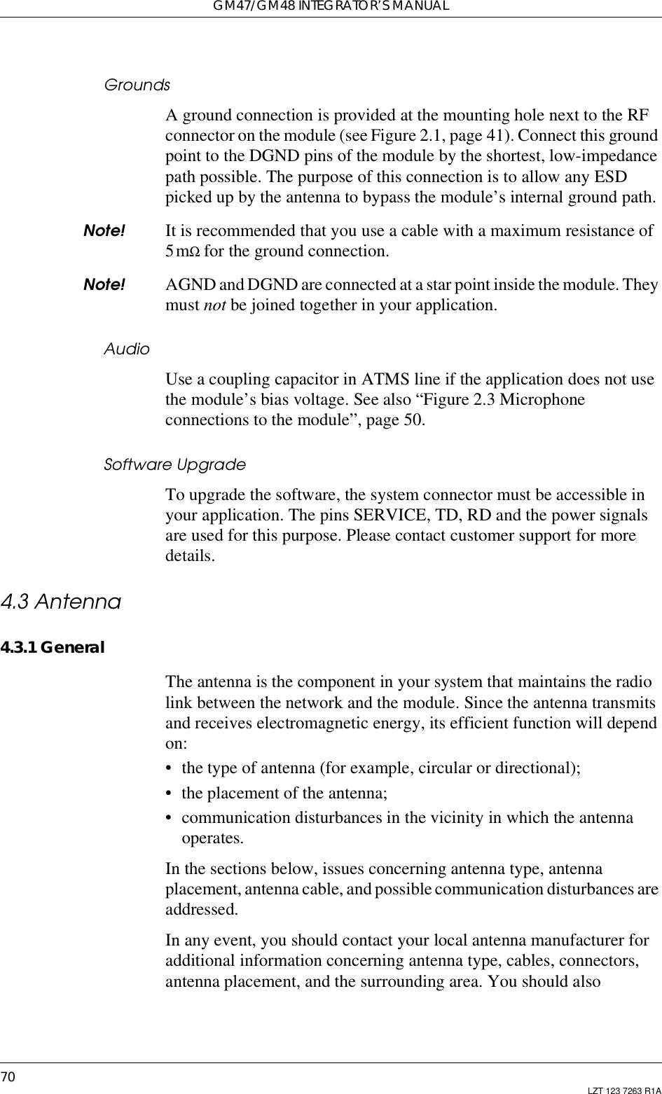 GM47/GM48 INTEGRATOR’S MANUAL70 LZT 123 7263 R1AGroundsA ground connection is provided at the mounting hole next to the RFconnector on the module (see Figure 2.1, page 41). Connect this groundpoint to the DGND pins of the module by the shortest, low-impedancepath possible. The purpose of this connection is to allow any ESDpicked up by the antenna to bypass the module’s internal ground path.Note! It is recommended that you use a cable with a maximum resistance of5mΩ for the ground connection.Note! AGND and DGND are connected at a star point inside the module. Theymust not be joined together in your application.AudioUse a coupling capacitor in ATMS line if the application does not usethe module’s bias voltage. See also “Figure 2.3 Microphoneconnections to the module”, page 50.Software UpgradeTo upgrade the software, the system connector must be accessible inyour application. The pins SERVICE, TD, RD and the power signalsare used for this purpose. Please contact customer support for moredetails.4.3 Antenna4.3.1 GeneralThe antenna is the component in your system that maintains the radiolink between the network and the module. Since the antenna transmitsand receives electromagnetic energy, its efficient function will dependon:• the type of antenna (for example, circular or directional);• the placement of the antenna;• communication disturbances in the vicinity in which the antennaoperates.In the sections below, issues concerning antenna type, antennaplacement, antenna cable, and possible communication disturbances areaddressed.In any event, you should contact your local antenna manufacturer foradditional information concerning antenna type, cables, connectors,antenna placement, and the surrounding area. You should also