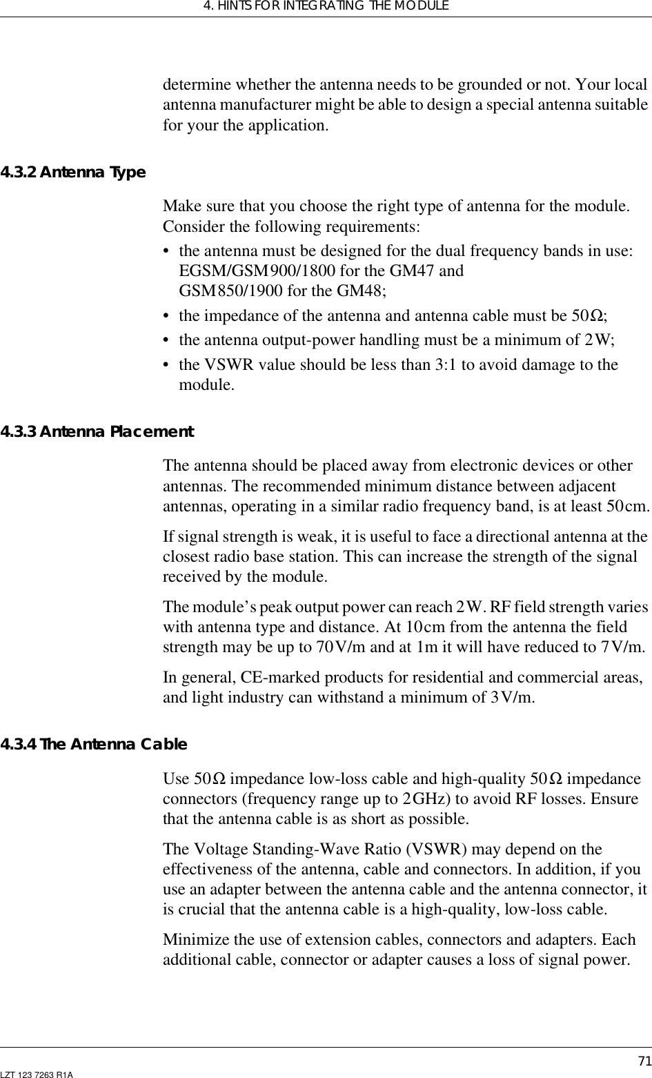 4. HINTS FOR INTEGRATING THE MODULE71LZT 123 7263 R1Adetermine whether the antenna needs to be grounded or not. Your localantenna manufacturer might be able to design a special antenna suitablefor your the application.4.3.2 Antenna TypeMake sure that you choose the right type of antenna for the module.Consider the following requirements:• the antenna must be designed for the dual frequency bands in use:EGSM/GSM900/1800 for the GM47 andGSM850/1900 for the GM48;• the impedance of the antenna and antenna cable must be 50Ω;• the antenna output-power handling must be a minimum of 2W;• the VSWR value should be less than 3:1 to avoid damage to themodule.4.3.3 Antenna PlacementThe antenna should be placed away from electronic devices or otherantennas. The recommended minimum distance between adjacentantennas, operating in a similar radio frequency band, is at least 50cm.If signal strength is weak, it is useful to face a directional antenna at theclosest radio base station. This can increase the strength of the signalreceived by the module.The module’s peak output power can reach 2W. RF field strength varieswith antenna type and distance. At 10cm from the antenna the fieldstrength may be up to 70V/m and at 1m it will have reduced to 7V/m.In general, CE-marked products for residential and commercial areas,and light industry can withstand a minimum of 3V/m.4.3.4 The Antenna CableUse 50Ω impedance low-loss cable and high-quality 50Ω impedanceconnectors (frequency range up to 2GHz) to avoid RF losses. Ensurethat the antenna cable is as short as possible.The Voltage Standing-Wave Ratio (VSWR) may depend on theeffectiveness of the antenna, cable and connectors. In addition, if youuse an adapter between the antenna cable and the antenna connector, itis crucial that the antenna cable is a high-quality, low-loss cable.Minimize the use of extension cables, connectors and adapters. Eachadditional cable, connector or adapter causes a loss of signal power.