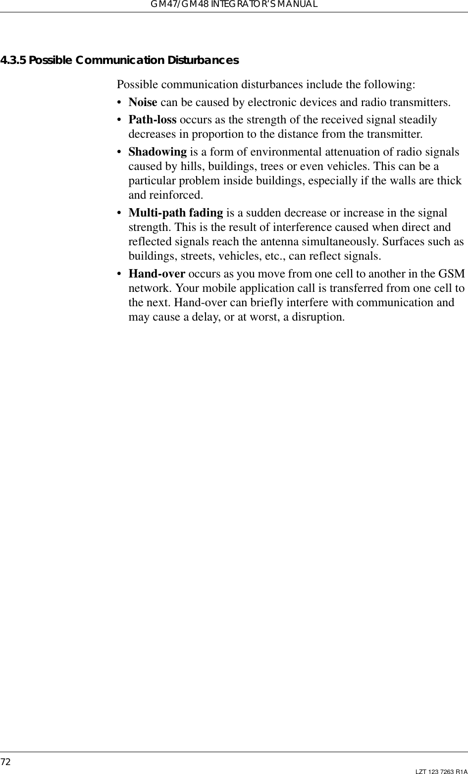 GM47/GM48 INTEGRATOR’S MANUAL72 LZT 123 7263 R1A4.3.5 Possible Communication DisturbancesPossible communication disturbances include the following:•Noise can be caused by electronic devices and radio transmitters.•Path-loss occurs as the strength of the received signal steadilydecreases in proportion to the distance from the transmitter.•Shadowing is a form of environmental attenuation of radio signalscaused by hills, buildings, trees or even vehicles. This can be aparticular problem inside buildings, especially if the walls are thickand reinforced.•Multi-path fading is a sudden decrease or increase in the signalstrength. This is the result of interference caused when direct andreflected signals reach the antenna simultaneously. Surfaces such asbuildings, streets, vehicles, etc., can reflect signals.•Hand-over occurs as you move from one cell to another in the GSMnetwork. Your mobile application call is transferred from one cell tothe next. Hand-over can briefly interfere with communication andmay cause a delay, or at worst, a disruption.