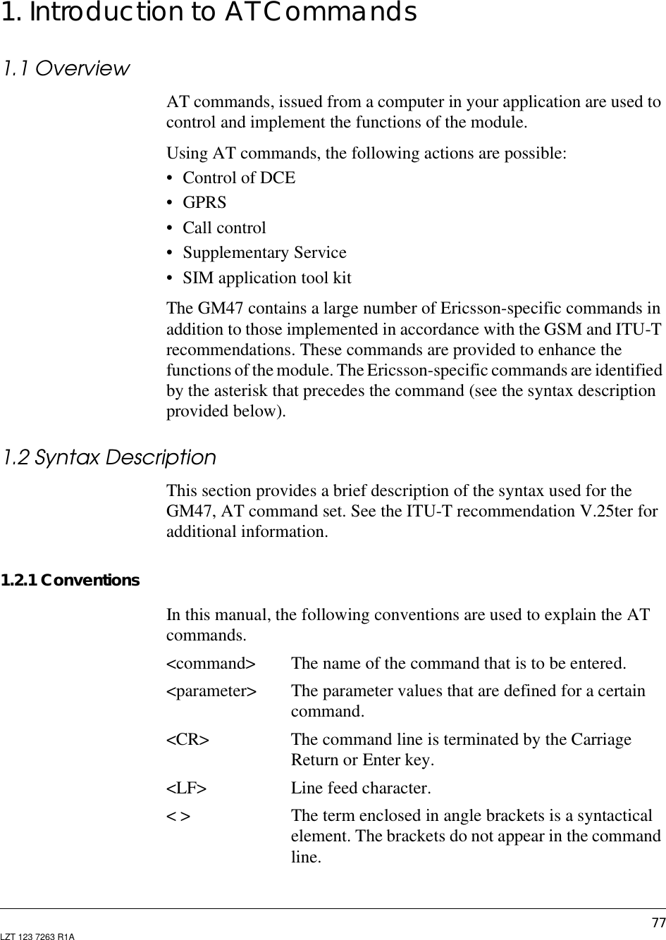 77LZT 123 7263 R1A1. Introduction to AT Commands1.1 OverviewAT commands, issued from a computer in your application are used tocontrol and implement the functions of the module.Using AT commands, the following actions are possible:• Control of DCE•GPRS• Call control• Supplementary Service• SIM application tool kitThe GM47 contains a large number of Ericsson-specific commands inaddition to those implemented in accordance with the GSM and ITU-Trecommendations. These commands are provided to enhance thefunctions of the module. The Ericsson-specific commands are identifiedby the asterisk that precedes the command (see the syntax descriptionprovided below).1.2 Syntax DescriptionThis section provides a brief description of the syntax used for theGM47, AT command set. See the ITU-T recommendation V.25ter foradditional information.1.2.1 ConventionsIn this manual, the following conventions are used to explain the ATcommands.&lt;command&gt; The name of the command that is to be entered.&lt;parameter&gt; The parameter values that are defined for a certaincommand.&lt;CR&gt; The command line is terminated by the CarriageReturn or Enter key.&lt;LF&gt; Line feed character.&lt; &gt; The term enclosed in angle brackets is a syntacticalelement. The brackets do not appear in the commandline.