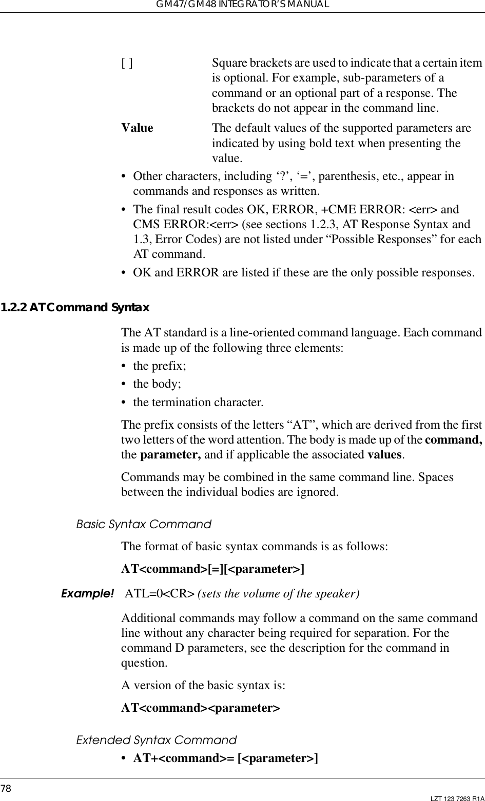 GM47/GM48 INTEGRATOR’S MANUAL78 LZT 123 7263 R1A[ ] Square brackets are used to indicatethat a certainitemis optional. For example, sub-parameters of acommand or an optional part of a response. Thebrackets do not appear in the command line.Value The default values of the supported parameters areindicated by using bold text when presenting thevalue.• Other characters, including ‘?’, ‘=’, parenthesis, etc., appear incommands and responses as written.• The final result codes OK, ERROR, +CME ERROR: &lt;err&gt; andCMS ERROR:&lt;err&gt; (see sections 1.2.3, AT Response Syntax and1.3, Error Codes) are not listed under “Possible Responses” for eachAT command.• OK and ERROR are listed if these are the only possible responses.1.2.2 AT Command SyntaxThe AT standard is a line-oriented command language. Each commandis made up of the following three elements:• the prefix;• the body;• the termination character.The prefix consists of the letters “AT”, which are derived from the firsttwo letters of the word attention. The body is made up of the command,the parameter, and if applicable the associated values.Commands may be combined in the same command line. Spacesbetween the individual bodies are ignored.Basic Syntax CommandThe format of basic syntax commands is as follows:AT&lt;command&gt;[=][&lt;parameter&gt;]Example! ATL=0&lt;CR&gt; (sets the volume of the speaker)Additional commands may follow a command on the same commandline without any character being required for separation. For thecommand D parameters, see the description for the command inquestion.A version of the basic syntax is:AT&lt;command&gt;&lt;parameter&gt;Extended Syntax Command• AT+&lt;command&gt;= [&lt;parameter&gt;]