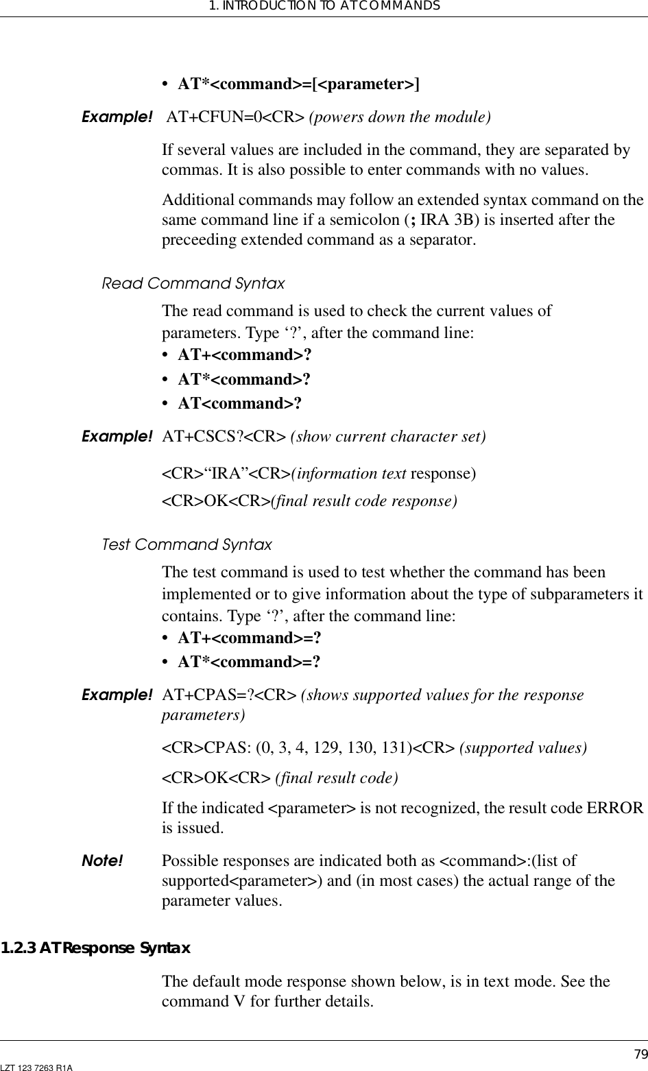 1. INTRODUCTION TO AT COMMANDS79LZT 123 7263 R1A• AT*&lt;command&gt;=[&lt;parameter&gt;]Example! AT+CFUN=0&lt;CR&gt; (powers down the module)If several values are included in the command, they are separated bycommas. It is also possible to enter commands with no values.Additional commands may follow an extended syntax command on thesame command line if a semicolon (;IRA 3B) is inserted after thepreceeding extended command as a separator.Read Command SyntaxThe read command is used to check the current values ofparameters. Type ‘?’, after the command line:• AT+&lt;command&gt;?• AT*&lt;command&gt;?• AT&lt;command&gt;?Example! AT+CSCS?&lt;CR&gt; (show current character set)&lt;CR&gt;“IRA”&lt;CR&gt;(information text response)&lt;CR&gt;OK&lt;CR&gt;(final result code response)Test Command SyntaxThe test command is used to test whether the command has beenimplemented or to give information about the type of subparameters itcontains. Type ‘?’, after the command line:• AT+&lt;command&gt;=?• AT*&lt;command&gt;=?Example! AT+CPAS=?&lt;CR&gt; (shows supported values for the responseparameters)&lt;CR&gt;CPAS: (0, 3, 4, 129, 130, 131)&lt;CR&gt; (supported values)&lt;CR&gt;OK&lt;CR&gt; (final result code)If the indicated &lt;parameter&gt; is not recognized, the result code ERRORis issued.Note! Possible responses are indicated both as &lt;command&gt;:(list ofsupported&lt;parameter&gt;) and (in most cases) the actual range of theparameter values.1.2.3 AT Response SyntaxThe default mode response shown below, is in text mode. See thecommand V for further details.