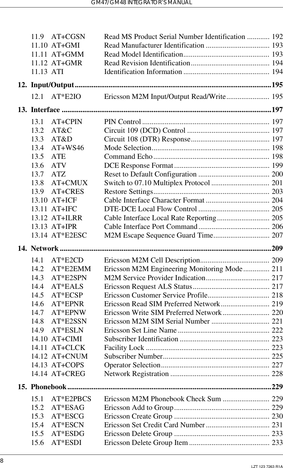 GM47/GM48 INTEGRATOR’S MANUAL8LZT 123 7263 R1A11.9 AT+CGSN Read MS Product Serial Number Identification ............ 19211.10 AT+GMI Read Manufacturer Identification .................................. 19311.11 AT+GMM Read Model Identification.............................................. 19311.12 AT+GMR Read Revision Identification.......................................... 19411.13 ATI Identification Information .............................................. 19412. Input/Output.........................................................................................................19512.1 AT*E2IO Ericsson M2M Input/Output Read/Write....................... 19513. Interface ................................................................................................................19713.1 AT+CPIN PIN Control .................................................................... 19713.2 AT&amp;C Circuit 109 (DCD) Control ............................................ 19713.3 AT&amp;D Circuit 108 (DTR) Response.......................................... 19713.4 AT+WS46 Mode Selection............................................................... 19813.5 ATE Command Echo.............................................................. 19813.6 ATV DCE Response Format................................................... 19913.7 ATZ Reset to Default Configuration ...................................... 20013.8 AT+CMUX Switch to 07.10 Multiplex Protocol ............................... 20113.9 AT+CRES Restore Settings.............................................................. 20313.10 AT+ICF Cable Interface Character Format .................................. 20413.11 AT+IFC DTE-DCE Local Flow Control ...................................... 20513.12 AT+ILRR Cable Interface Local Rate Reporting............................ 20513.13 AT+IPR Cable Interface Port Command...................................... 20613.14 AT*E2ESC M2M Escape Sequence Guard Time.............................. 20714. Network .................................................................................................................20914.1 AT*E2CD Ericsson M2M Cell Description..................................... 20914.2 AT*E2EMM Ericsson M2M Engineering Monitoring Mode.............. 21114.3 AT*E2SPN M2M Service Provider Indication.................................. 21714.4 AT*EALS Ericsson Request ALS Status......................................... 21714.5 AT*ECSP Ericsson Customer Service Profile................................. 21814.6 AT*EPNR Ericsson Read SIM Preferred Network.......................... 21914.7 AT*EPNW Ericsson Write SIM Preferred Network......................... 22014.8 AT*E2SSN Ericsson M2M SIM Serial Number ............................... 22114.9 AT*ESLN Ericsson Set Line Name ................................................. 22214.10 AT+CIMI Subscriber Identification ................................................ 22314.11 AT+CLCK Facility Lock .................................................................. 22314.12 AT+CNUM Subscriber Number......................................................... 22514.13 AT+COPS Operator Selection.......................................................... 22714.14 AT+CREG Network Registration ..................................................... 22815. Phonebook.............................................................................................................22915.1 AT*E2PBCS Ericsson M2M Phonebook Check Sum ......................... 22915.2 AT*ESAG Ericsson Add to Group................................................... 22915.3 AT*ESCG Ericsson Create Group ................................................... 23015.4 AT*ESCN Ericsson Set Credit Card Number .................................. 23115.5 AT*ESDG Ericsson Delete Group ................................................... 23315.6 AT*ESDI Ericsson Delete Group Item ........................................... 233