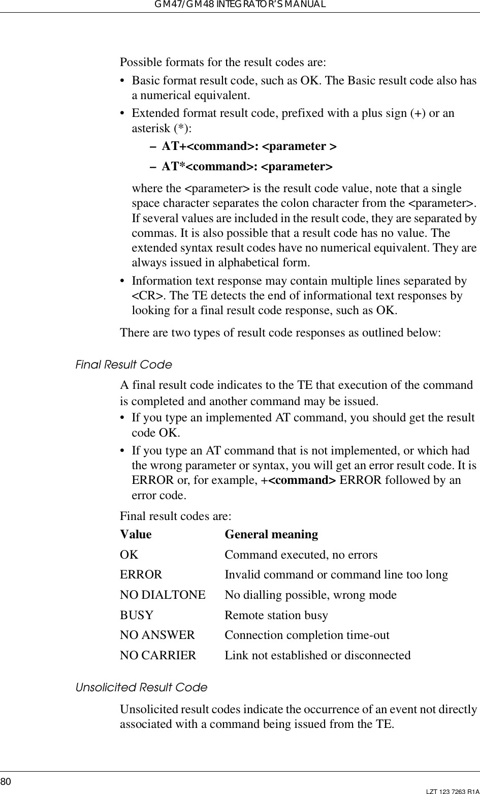 GM47/GM48 INTEGRATOR’S MANUAL80 LZT 123 7263 R1APossible formats for the result codes are:• Basic format result code, such as OK. The Basic result code also hasa numerical equivalent.• Extended format result code, prefixed with a plus sign (+) or anasterisk (*):– AT+&lt;command&gt;: &lt;parameter &gt;– AT*&lt;command&gt;: &lt;parameter&gt;where the &lt;parameter&gt; is the result code value, note that a singlespace character separates the colon character from the &lt;parameter&gt;. If several values are included in the result code, they are separated bycommas. It is also possible that a result code has no value. Theextended syntax result codes have no numerical equivalent. They arealways issued in alphabetical form.• Information text response may contain multiple lines separated by&lt;CR&gt;. The TE detects the end of informational text responses bylooking for a final result code response, such as OK.There are two types of result code responses as outlined below:Final Result CodeA final result code indicates to the TE that execution of the commandis completed and another command may be issued.• If you type an implemented AT command, you should get the resultcode OK.• If you type an AT command that is not implemented, or which hadthe wrong parameter or syntax, you will get an error result code. It isERROR or, for example, +&lt;command&gt; ERROR followed by anerror code.Final result codes are:Value General meaningOK Command executed, no errorsERROR Invalid command or command line too longNO DIALTONE No dialling possible, wrong modeBUSY Remote station busyNO ANSWER Connection completion time-outNO CARRIER Link not established or disconnectedUnsolicited Result CodeUnsolicited result codes indicate the occurrence of an event not directlyassociated with a command being issued from the TE.