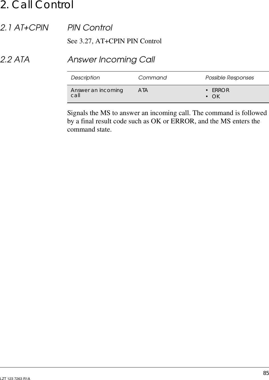 85LZT 123 7263 R1A2. Call Control2.1 AT+CPIN PIN ControlSee 3.27, AT+CPIN PIN Control2.2 ATA Answer Incoming CallSignals the MS to answer an incoming call. The command is followedby a final result code such as OK or ERROR, and the MS enters thecommand state.Description Command Possible ResponsesAnswer an incomingcall ATA •ERROR•OK