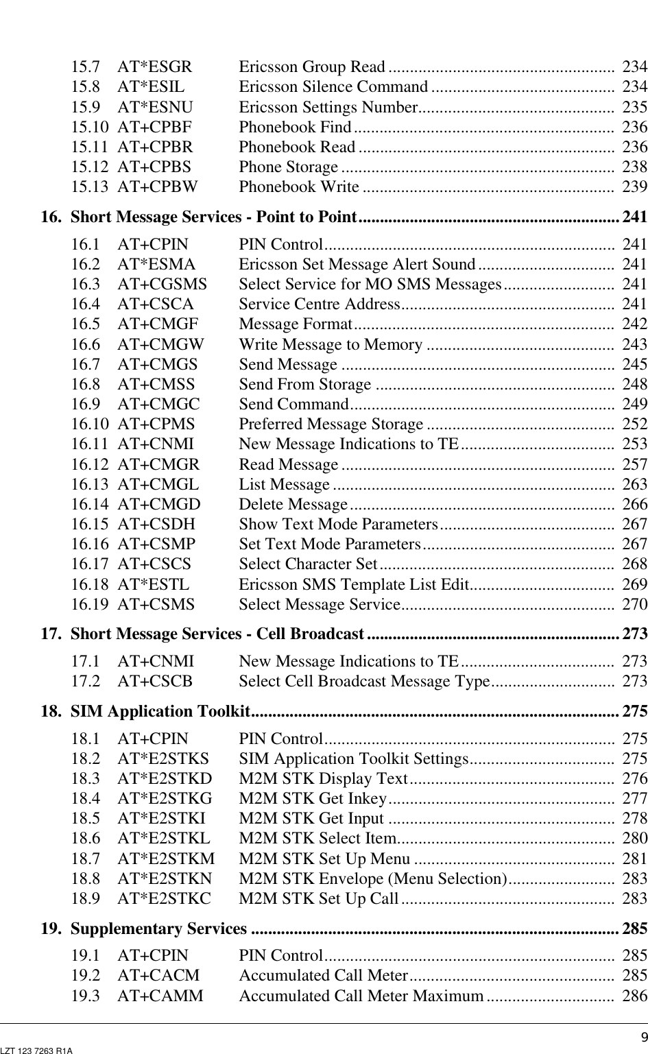 9LZT 123 7263 R1A15.7 AT*ESGR Ericsson Group Read..................................................... 23415.8 AT*ESIL Ericsson Silence Command ........................................... 23415.9 AT*ESNU Ericsson Settings Number.............................................. 23515.10 AT+CPBF Phonebook Find............................................................. 23615.11 AT+CPBR Phonebook Read ............................................................ 23615.12 AT+CPBS Phone Storage ................................................................ 23815.13 AT+CPBW Phonebook Write ........................................................... 23916. Short Message Services - Point to Point............................................................. 24116.1 AT+CPIN PIN Control.................................................................... 24116.2 AT*ESMA Ericsson Set Message Alert Sound................................ 24116.3 AT+CGSMS Select Service for MO SMS Messages.......................... 24116.4 AT+CSCA Service Centre Address.................................................. 24116.5 AT+CMGF Message Format............................................................. 24216.6 AT+CMGW Write Message to Memory ............................................ 24316.7 AT+CMGS Send Message ................................................................ 24516.8 AT+CMSS Send From Storage ........................................................ 24816.9 AT+CMGC Send Command.............................................................. 24916.10 AT+CPMS Preferred Message Storage ............................................ 25216.11 AT+CNMI New Message Indications to TE.................................... 25316.12 AT+CMGR Read Message ................................................................ 25716.13 AT+CMGL List Message .................................................................. 26316.14 AT+CMGD Delete Message.............................................................. 26616.15 AT+CSDH Show Text Mode Parameters......................................... 26716.16 AT+CSMP Set Text Mode Parameters............................................. 26716.17 AT+CSCS Select Character Set....................................................... 26816.18 AT*ESTL Ericsson SMS Template List Edit.................................. 26916.19 AT+CSMS Select Message Service.................................................. 27017. Short Message Services - Cell Broadcast........................................................... 27317.1 AT+CNMI New Message Indications to TE.................................... 27317.2 AT+CSCB Select Cell Broadcast Message Type............................. 27318. SIM Application Toolkit...................................................................................... 27518.1 AT+CPIN PIN Control.................................................................... 27518.2 AT*E2STKS SIM Application Toolkit Settings.................................. 27518.3 AT*E2STKD M2M STK Display Text................................................ 27618.4 AT*E2STKG M2M STK Get Inkey..................................................... 27718.5 AT*E2STKI M2M STK Get Input ..................................................... 27818.6 AT*E2STKL M2M STK Select Item................................................... 28018.7 AT*E2STKM M2M STK Set Up Menu ............................................... 28118.8 AT*E2STKN M2M STK Envelope (Menu Selection)......................... 28318.9 AT*E2STKC M2M STK Set Up Call.................................................. 28319. Supplementary Services ...................................................................................... 28519.1 AT+CPIN PIN Control.................................................................... 28519.2 AT+CACM Accumulated Call Meter................................................ 28519.3 AT+CAMM Accumulated Call Meter Maximum.............................. 286