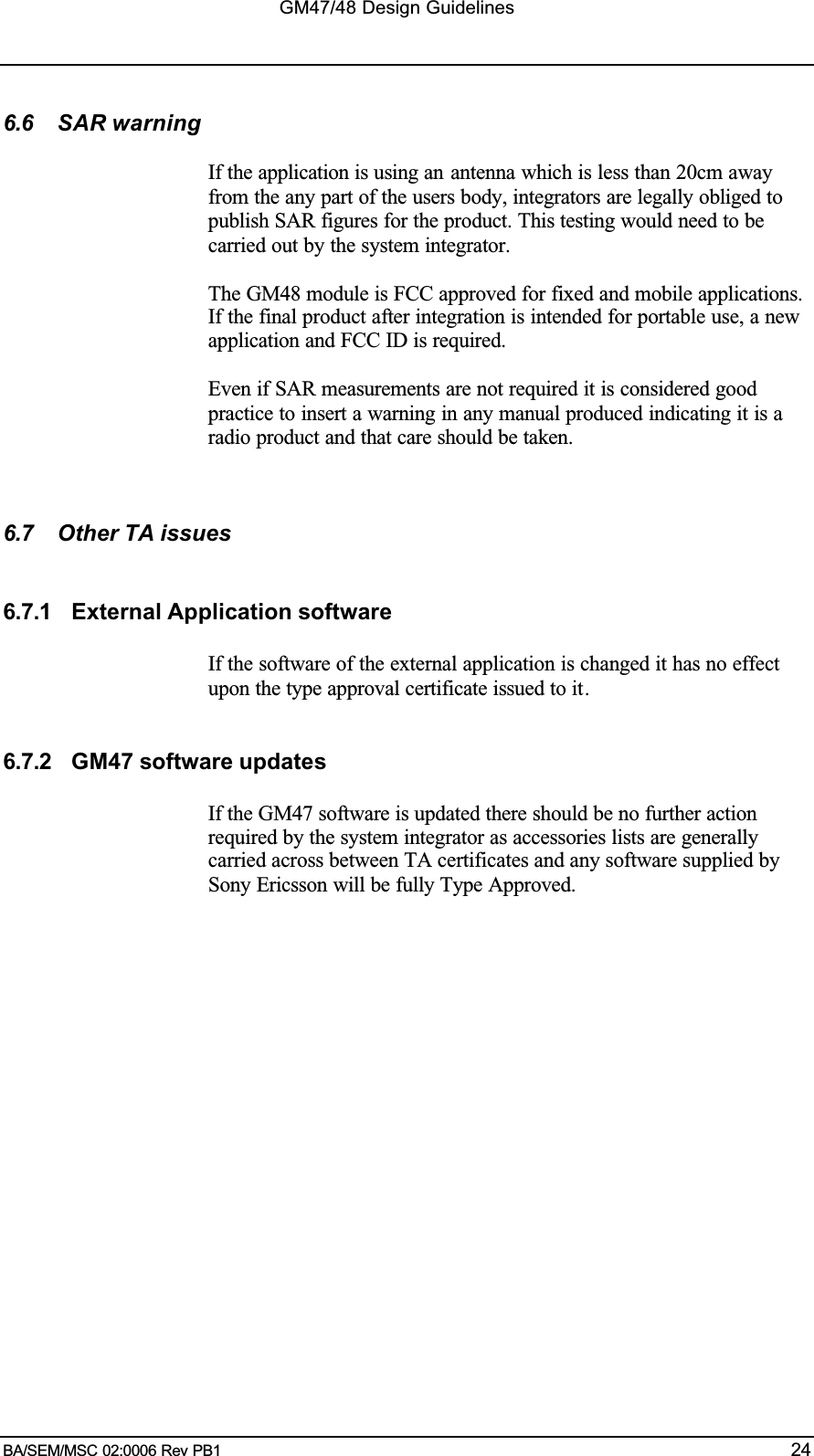 GM47/48 Design GuidelinesBA/SEM/MSC 02:0006 Rev PB1 246.6 SAR warningIf the application is using an antenna which is less than 20cm awayfrom the any part of the users body, integrators are legally obliged topublish SAR figures for the product. This testing would need to becarried out by the system integrator.The GM48 module is FCC approved for fixed and mobile applications.If the final product after integration is intended for portable use, a newapplication and FCC ID is required.Even if SAR measurements are not required it is considered goodpractice to insert a warning in any manual produced indicating it is aradio product and that care should be taken.6.7 Other TA issues6.7.1 External Application softwareIf the software of the external application is changed it has no effectupon the type approval certificate issued to it.6.7.2 GM47 software updatesIf the GM47 software is updated there should be no further actionrequired by the system integrator as accessories lists are generallycarried across between TA certificates and any software supplied bySony Ericsson will be fully Type Approved.