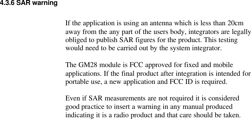  4.3.6 SAR warning  If the application is using an antenna which is less than 20cm away from the any part of the users body, integrators are legally obliged to publish SAR figures for the product. This testing would need to be carried out by the system integrator.  The GM28 module is FCC approved for fixed and mobile applications. If the final product after integration is intended for portable use, a new application and FCC ID is required.  Even if SAR measurements are not required it is considered good practice to insert a warning in any manual produced indicating it is a radio product and that care should be taken.    