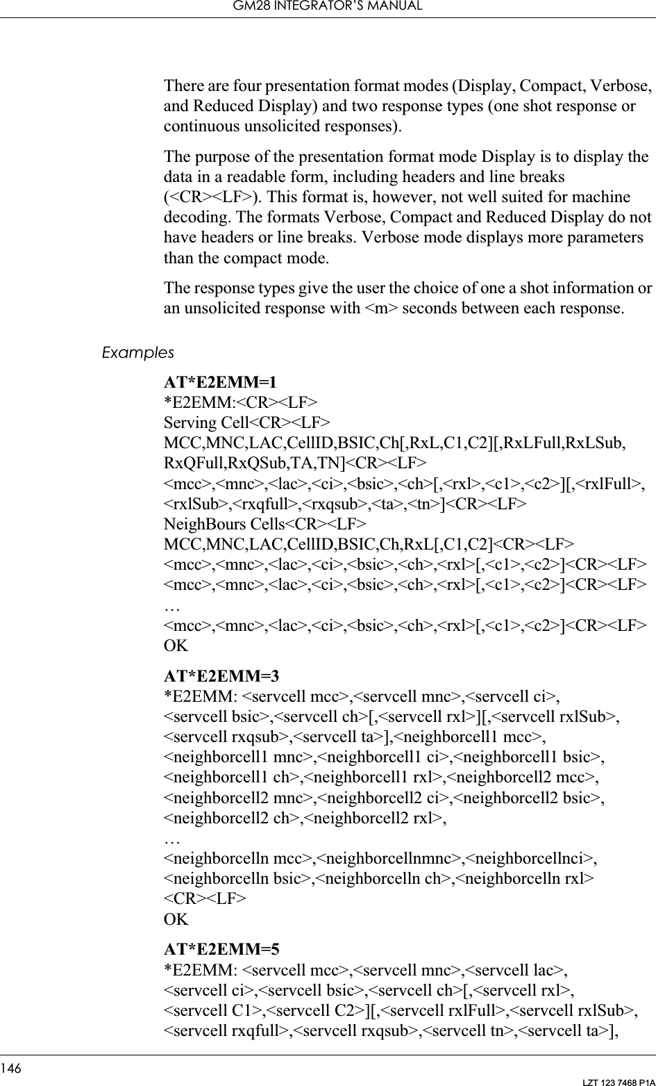 GM28 INTEGRATOR’S MANUAL146LZT 123 7468 P1AThere are four presentation format modes (Display, Compact, Verbose, and Reduced Display) and two response types (one shot response or continuous unsolicited responses).The purpose of the presentation format mode Display is to display the data in a readable form, including headers and line breaks (&lt;CR&gt;&lt;LF&gt;). This format is, however, not well suited for machine decoding. The formats Verbose, Compact and Reduced Display do not have headers or line breaks. Verbose mode displays more parameters than the compact mode.The response types give the user the choice of one a shot information or an unsolicited response with &lt;m&gt; seconds between each response.ExamplesAT*E2EMM=1*E2EMM:&lt;CR&gt;&lt;LF&gt;Serving Cell&lt;CR&gt;&lt;LF&gt;MCC,MNC,LAC,CellID,BSIC,Ch[,RxL,C1,C2][,RxLFull,RxLSub,RxQFull,RxQSub,TA,TN]&lt;CR&gt;&lt;LF&gt;&lt;mcc&gt;,&lt;mnc&gt;,&lt;lac&gt;,&lt;ci&gt;,&lt;bsic&gt;,&lt;ch&gt;[,&lt;rxl&gt;,&lt;c1&gt;,&lt;c2&gt;][,&lt;rxlFull&gt;,&lt;rxlSub&gt;,&lt;rxqfull&gt;,&lt;rxqsub&gt;,&lt;ta&gt;,&lt;tn&gt;]&lt;CR&gt;&lt;LF&gt;NeighBours Cells&lt;CR&gt;&lt;LF&gt;MCC,MNC,LAC,CellID,BSIC,Ch,RxL[,C1,C2]&lt;CR&gt;&lt;LF&gt;&lt;mcc&gt;,&lt;mnc&gt;,&lt;lac&gt;,&lt;ci&gt;,&lt;bsic&gt;,&lt;ch&gt;,&lt;rxl&gt;[,&lt;c1&gt;,&lt;c2&gt;]&lt;CR&gt;&lt;LF&gt;&lt;mcc&gt;,&lt;mnc&gt;,&lt;lac&gt;,&lt;ci&gt;,&lt;bsic&gt;,&lt;ch&gt;,&lt;rxl&gt;[,&lt;c1&gt;,&lt;c2&gt;]&lt;CR&gt;&lt;LF&gt;…&lt;mcc&gt;,&lt;mnc&gt;,&lt;lac&gt;,&lt;ci&gt;,&lt;bsic&gt;,&lt;ch&gt;,&lt;rxl&gt;[,&lt;c1&gt;,&lt;c2&gt;]&lt;CR&gt;&lt;LF&gt;OKAT*E2EMM=3*E2EMM: &lt;servcell mcc&gt;,&lt;servcell mnc&gt;,&lt;servcell ci&gt;,&lt;servcell bsic&gt;,&lt;servcell ch&gt;[,&lt;servcell rxl&gt;][,&lt;servcell rxlSub&gt;,&lt;servcell rxqsub&gt;,&lt;servcell ta&gt;],&lt;neighborcell1 mcc&gt;,&lt;neighborcell1 mnc&gt;,&lt;neighborcell1 ci&gt;,&lt;neighborcell1 bsic&gt;,&lt;neighborcell1 ch&gt;,&lt;neighborcell1 rxl&gt;,&lt;neighborcell2 mcc&gt;,&lt;neighborcell2 mnc&gt;,&lt;neighborcell2 ci&gt;,&lt;neighborcell2 bsic&gt;,&lt;neighborcell2 ch&gt;,&lt;neighborcell2 rxl&gt;,…&lt;neighborcelln mcc&gt;,&lt;neighborcellnmnc&gt;,&lt;neighborcellnci&gt;,    &lt;neighborcelln bsic&gt;,&lt;neighborcelln ch&gt;,&lt;neighborcelln rxl&gt;&lt;CR&gt;&lt;LF&gt;OKAT*E2EMM=5*E2EMM: &lt;servcell mcc&gt;,&lt;servcell mnc&gt;,&lt;servcell lac&gt;,&lt;servcell ci&gt;,&lt;servcell bsic&gt;,&lt;servcell ch&gt;[,&lt;servcell rxl&gt;,&lt;servcell C1&gt;,&lt;servcell C2&gt;][,&lt;servcell rxlFull&gt;,&lt;servcell rxlSub&gt;,&lt;servcell rxqfull&gt;,&lt;servcell rxqsub&gt;,&lt;servcell tn&gt;,&lt;servcell ta&gt;],