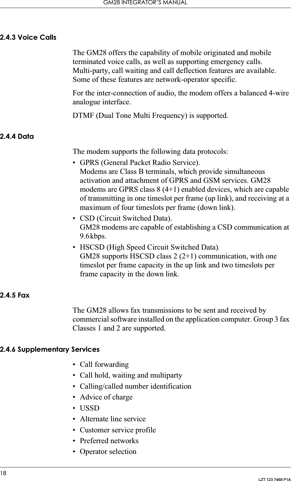 GM28 INTEGRATOR’S MANUAL18LZT 123 7468 P1A2.4.3 Voice CallsThe GM28 offers the capability of mobile originated and mobile terminated voice calls, as well as supporting emergency calls. Multi-party, call waiting and call deflection features are available. Some of these features are network-operator specific.For the inter-connection of audio, the modem offers a balanced 4-wire analogue interface.DTMF (Dual Tone Multi Frequency) is supported.2.4.4 DataThe modem supports the following data protocols:• GPRS (General Packet Radio Service).Modems are Class B terminals, which provide simultaneous activation and attachment of GPRS and GSM services. GM28 modems are GPRS class 8 (4+1) enabled devices, which are capable of transmitting in one timeslot per frame (up link), and receiving at a maximum of four timeslots per frame (down link).• CSD (Circuit Switched Data).GM28 modems are capable of establishing a CSD communication at 9.6kbps.• HSCSD (High Speed Circuit Switched Data).GM28 supports HSCSD class 2 (2+1) communication, with one timeslot per frame capacity in the up link and two timeslots per frame capacity in the down link.2.4.5 FaxThe GM28 allows fax transmissions to be sent and received by commercial software installed on the application computer. Group 3 fax Classes 1 and 2 are supported.2.4.6 Supplementary Services• Call forwarding• Call hold, waiting and multiparty• Calling/called number identification• Advice of charge•USSD• Alternate line service• Customer service profile• Preferred networks• Operator selection