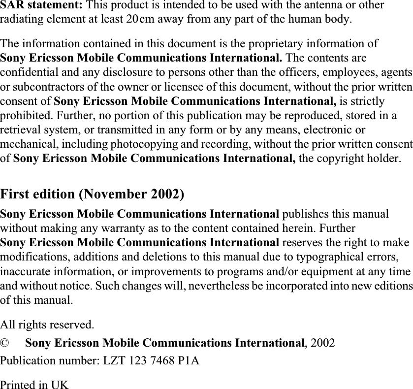 SAR statement: This product is intended to be used with the antenna or other radiating element at least 20cm away from any part of the human body.The information contained in this document is the proprietary information of Sony Ericsson Mobile Communications International. The contents are confidential and any disclosure to persons other than the officers, employees, agents or subcontractors of the owner or licensee of this document, without the prior written consent of Sony Ericsson Mobile Communications International, is strictly prohibited. Further, no portion of this publication may be reproduced, stored in a retrieval system, or transmitted in any form or by any means, electronic or mechanical, including photocopying and recording, without the prior written consent of Sony Ericsson Mobile Communications International, the copyright holder.First edition (November 2002)Sony Ericsson Mobile Communications International publishes this manual without making any warranty as to the content contained herein. Further Sony Ericsson Mobile Communications International reserves the right to make modifications, additions and deletions to this manual due to typographical errors, inaccurate information, or improvements to programs and/or equipment at any time and without notice. Such changes will, nevertheless be incorporated into new editions of this manual.All rights reserved.©Sony Ericsson Mobile Communications International, 2002Publication number: LZT 123 7468 P1APrinted in UK