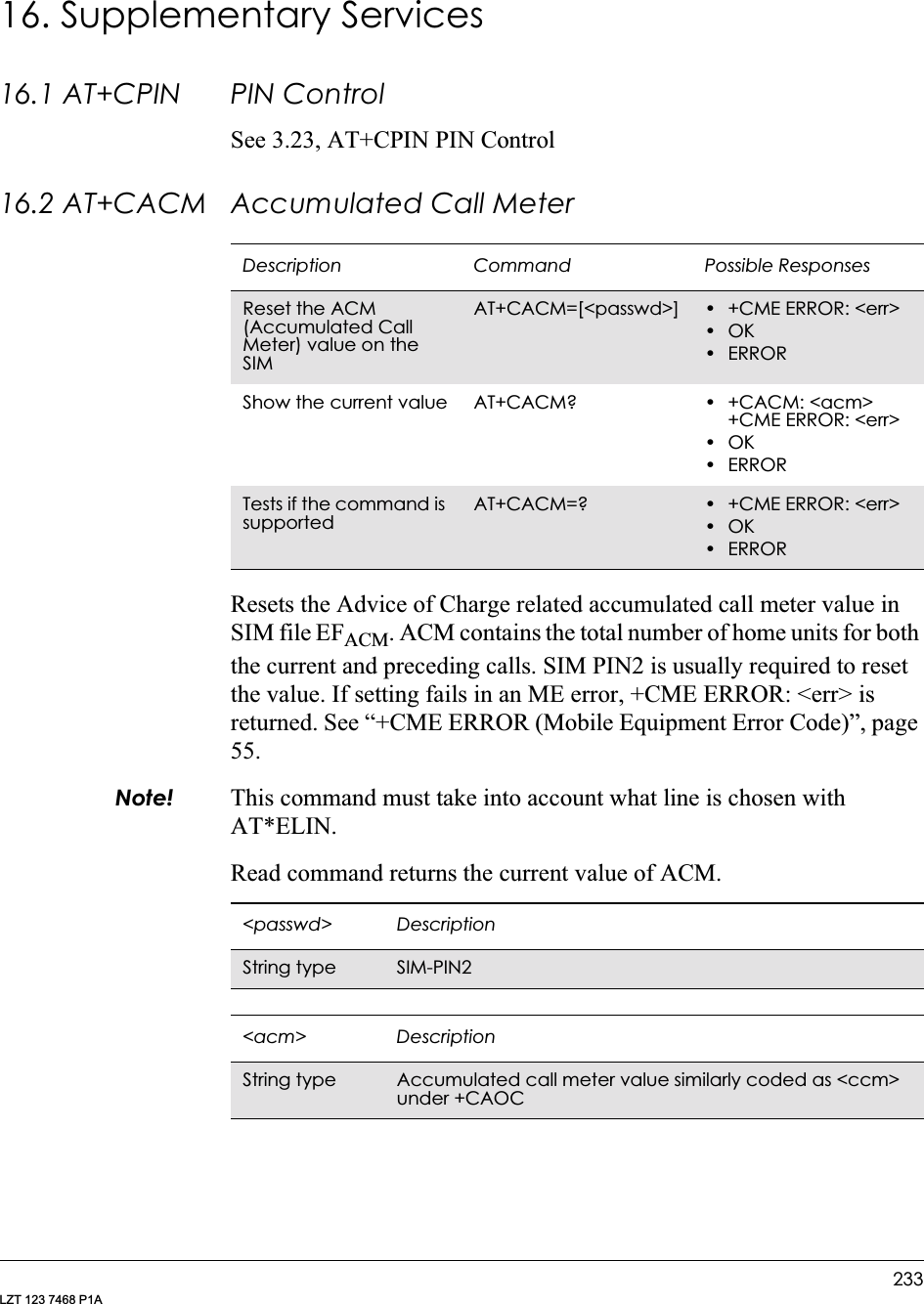 233LZT 123 7468 P1A16. Supplementary Services16.1 AT+CPIN PIN ControlSee 3.23, AT+CPIN PIN Control16.2 AT+CACM Accumulated Call MeterResets the Advice of Charge related accumulated call meter value in SIM file EFACM. ACM contains the total number of home units for both the current and preceding calls. SIM PIN2 is usually required to reset the value. If setting fails in an ME error, +CME ERROR: &lt;err&gt; is returned. See “+CME ERROR (Mobile Equipment Error Code)”, page 55.Note! This command must take into account what line is chosen with AT*ELIN.Read command returns the current value of ACM.Description Command Possible ResponsesReset the ACM (Accumulated Call Meter) value on the SIMAT+CACM=[&lt;passwd&gt;] • +CME ERROR: &lt;err&gt;•OK•ERRORShow the current value AT+CACM? • +CACM: &lt;acm&gt;+CME ERROR: &lt;err&gt;•OK•ERRORTests if the command is supportedAT+CACM=? • +CME ERROR: &lt;err&gt;•OK•ERROR&lt;passwd&gt; DescriptionString type SIM-PIN2 &lt;acm&gt; DescriptionString type Accumulated call meter value similarly coded as &lt;ccm&gt; under +CAOC