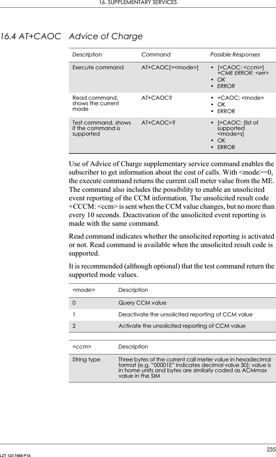 16. SUPPLEMENTARY SERVICES235LZT 123 7468 P1A16.4 AT+CAOC Advice of ChargeUse of Advice of Charge supplementary service command enables the subscriber to get information about the cost of calls. With &lt;mode&gt;=0, the execute command returns the current call meter value from the ME. The command also includes the possibility to enable an unsolicited event reporting of the CCM information. The unsolicited result code +CCCM: &lt;ccm&gt; is sent when the CCM value changes, but no more than every 10 seconds. Deactivation of the unsolicited event reporting is made with the same command.Read command indicates whether the unsolicited reporting is activated or not. Read command is available when the unsolicited result code is supported.It is recommended (although optional) that the test command return the supported mode values.Description Command Possible ResponsesExecute command AT+CAOC[=&lt;mode&gt;] • [+CAOC: &lt;ccm&gt;]+CME ERROR: &lt;err&gt;•OK•ERRORRead command, shows the current modeAT+CAOC? • +CAOC: &lt;mode&gt;•OK•ERRORTest command, shows if the command is supportedAT+CAOC=? • [+CAOC: (list of supported &lt;mode&gt;s]•OK•ERROR&lt;mode&gt; Description0Query CCM value1 Deactivate the unsolicited reporting of CCM value2Activate the unsolicited reporting of CCM value&lt;ccm&gt; DescriptionString type Three bytes of the current call meter value in hexadecimal format (e.g. “00001E” indicates decimal value 30); value is in home units and bytes are similarly coded as ACMmax value in the SIM