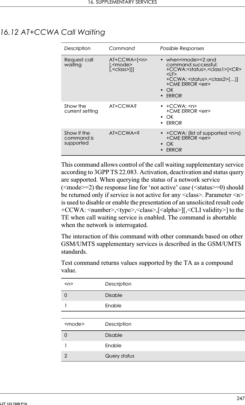 16. SUPPLEMENTARY SERVICES247LZT 123 7468 P1A16.12 AT+CCWA Call WaitingThis command allows control of the call waiting supplementary service according to 3GPP TS 22.083. Activation, deactivation and status query are supported. When querying the status of a network service (&lt;mode&gt;=2) the response line for ‘not active’ case (&lt;status&gt;=0) should be returned only if service is not active for any &lt;class&gt;. Parameter &lt;n&gt; is used to disable or enable the presentation of an unsolicited result code +CCWA: &lt;number&gt;,&lt;type&gt;,&lt;class&gt;,[&lt;alpha&gt;][,&lt;CLI validity&gt;] to the TE when call waiting service is enabled. The command is abortable when the network is interrogated.The interaction of this command with other commands based on other GSM/UMTS supplementary services is described in the GSM/UMTS standards.Test command returns values supported by the TA as a compound value.Description Command Possible ResponsesRequest call waitingAT+CCWA=[&lt;n&gt; [,&lt;mode&gt;[,&lt;class&gt;]]]• when&lt;mode&gt;=2 and command successful:+CCWA:&lt;status&gt;,&lt;class1&gt;[&lt;CR&gt;&lt;LF&gt;+CCWA: &lt;status&gt;,&lt;class2&gt;[…]]+CME ERROR &lt;err&gt;•OK•ERRORShow the current settingAT+CCWA? • +CCWA: &lt;n&gt;+CME ERROR &lt;err&gt;•OK•ERRORShow if the command is supportedAT+CCWA=? • +CCWA: (list of supported &lt;n&gt;s)+CME ERROR &lt;err&gt;•OK•ERROR&lt;n&gt; Description0Disable1 Enable&lt;mode&gt; Description0Disable1 Enable2Query status