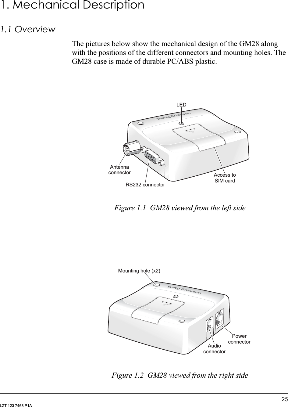 25LZT 123 7468 P1A1. Mechanical Description1.1 OverviewThe pictures below show the mechanical design of the GM28 along with the positions of the different connectors and mounting holes. The GM28 case is made of durable PC/ABS plastic. Figure 1.1  GM28 viewed from the left sideFigure 1.2  GM28 viewed from the right sideAntennaconnectorR 232 connectorSLEDAccess toSIM cardMounting hole (x2)AudioconnectorPowerconnector