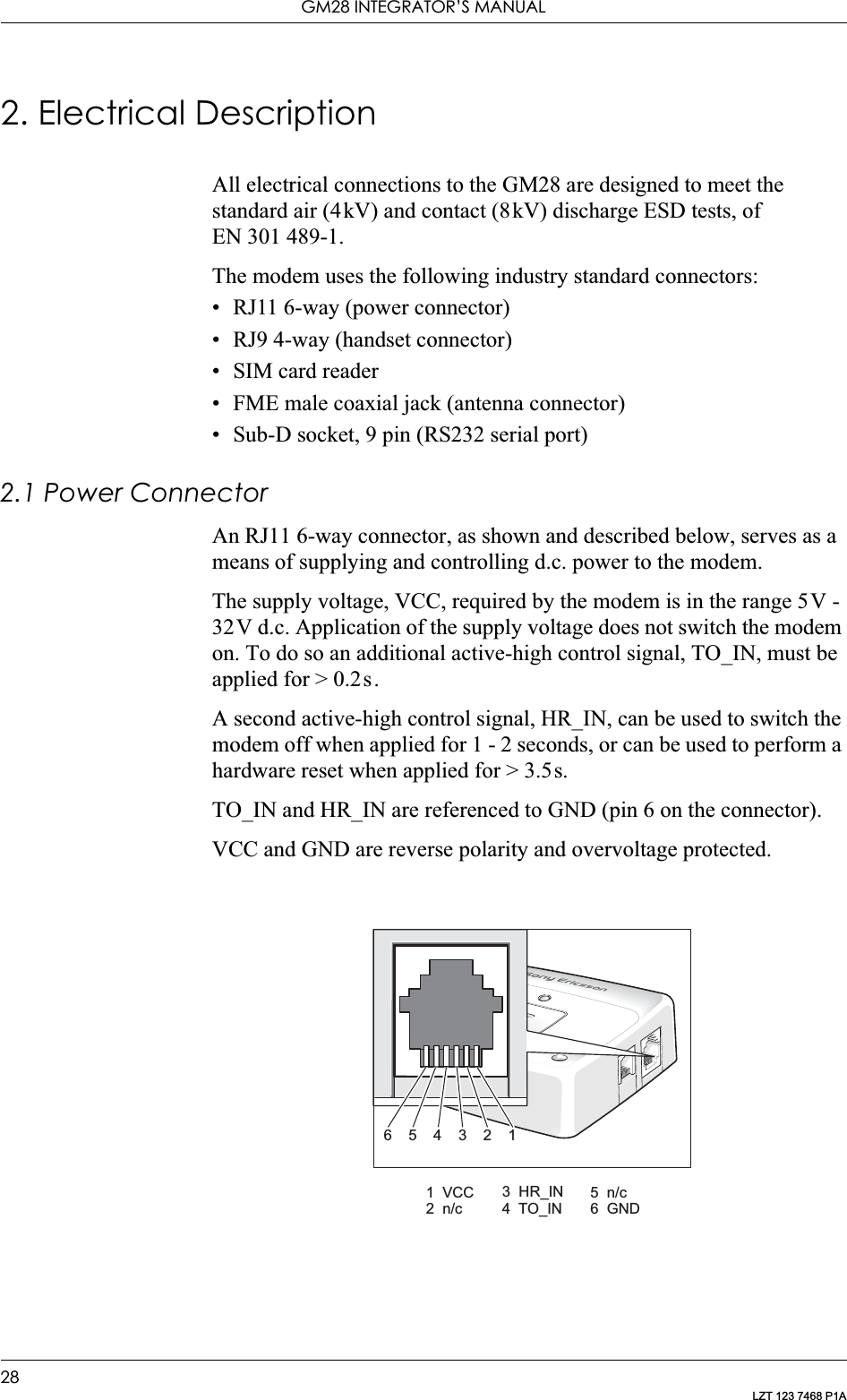 GM28 INTEGRATOR’S MANUAL28LZT 123 7468 P1A2. Electrical DescriptionAll electrical connections to the GM28 are designed to meet the standard air (4kV) and contact (8kV) discharge ESD tests, of EN 301 489-1.The modem uses the following industry standard connectors:• RJ11 6-way (power connector)• RJ9 4-way (handset connector)• SIM card reader• FME male coaxial jack (antenna connector)• Sub-D socket, 9 pin (RS232 serial port)2.1 Power ConnectorAn RJ11 6-way connector, as shown and described below, serves as a means of supplying and controlling d.c. power to the modem.The supply voltage, VCC, required by the modem is in the range 5V - 32V d.c. Application of the supply voltage does not switch the modem on. To do so an additional active-high control signal, TO_IN, must be applied for &gt; 0.2s.A second active-high control signal, HR_IN, can be used to switch the modem off when applied for 1 - 2 seconds, or can be used to perform a hardware reset when applied for &gt; 3.5s.TO_IN and HR_IN are referenced to GND (pin 6 on the connector).VCC and GND are reverse polarity and overvoltage protected.6543211 VCC2 n/c3 HR_IN4 TO_IN5 n/c6 GND