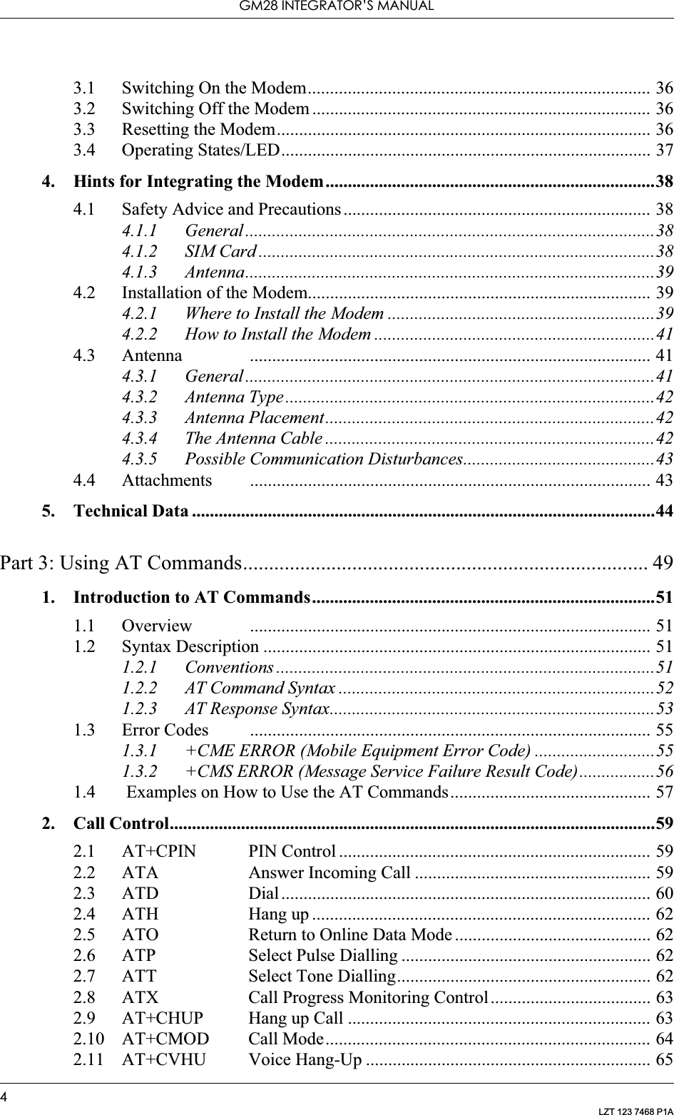 GM28 INTEGRATOR’S MANUAL4LZT 123 7468 P1A3.1 Switching On the Modem............................................................................. 363.2 Switching Off the Modem ............................................................................ 363.3 Resetting the Modem.................................................................................... 363.4 Operating States/LED................................................................................... 374. Hints for Integrating the Modem..........................................................................384.1 Safety Advice and Precautions..................................................................... 384.1.1 General............................................................................................384.1.2 SIM Card .........................................................................................384.1.3 Antenna............................................................................................394.2 Installation of the Modem............................................................................. 394.2.1 Where to Install the Modem ............................................................394.2.2 How to Install the Modem ...............................................................414.3 Antenna .......................................................................................... 414.3.1 General............................................................................................414.3.2 Antenna Type...................................................................................424.3.3 Antenna Placement..........................................................................424.3.4 The Antenna Cable ..........................................................................424.3.5 Possible Communication Disturbances...........................................434.4 Attachments .......................................................................................... 435. Technical Data ........................................................................................................44Part 3: Using AT Commands.............................................................................. 491. Introduction to AT Commands.............................................................................511.1 Overview .......................................................................................... 511.2 Syntax Description ....................................................................................... 511.2.1 Conventions .....................................................................................511.2.2 AT Command Syntax .......................................................................521.2.3 AT Response Syntax.........................................................................53 1.3 Error Codes .......................................................................................... 551.3.1 +CME ERROR (Mobile Equipment Error Code) ...........................551.3.2 +CMS ERROR (Message Service Failure Result Code).................561.4  Examples on How to Use the AT Commands............................................. 572. Call Control.............................................................................................................592.1 AT+CPIN PIN Control ...................................................................... 592.2 ATA Answer Incoming Call ..................................................... 592.3 ATD Dial................................................................................... 602.4 ATH Hang up ............................................................................ 622.5 ATO Return to Online Data Mode ............................................ 622.6 ATP Select Pulse Dialling ........................................................ 622.7 ATT Select Tone Dialling......................................................... 622.8 ATX Call Progress Monitoring Control.................................... 632.9 AT+CHUP Hang up Call .................................................................... 632.10 AT+CMOD Call Mode......................................................................... 642.11 AT+CVHU Voice Hang-Up ................................................................ 65