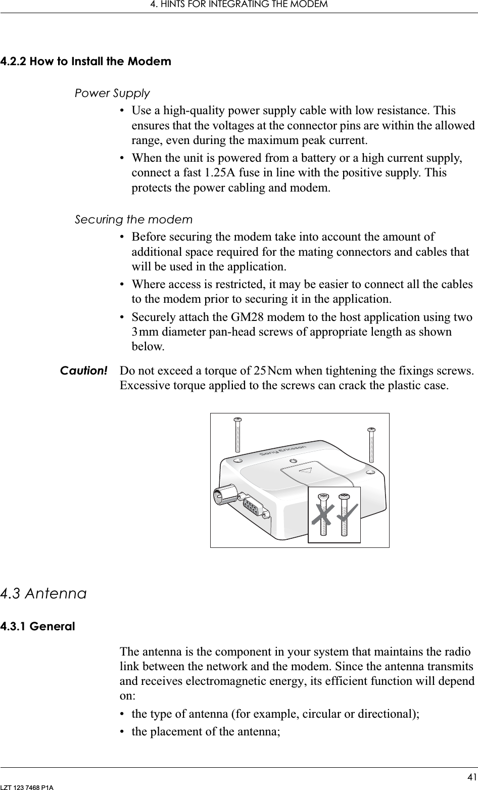 4. HINTS FOR INTEGRATING THE MODEM41LZT 123 7468 P1A4.2.2 How to Install the ModemPower Supply• Use a high-quality power supply cable with low resistance. This ensures that the voltages at the connector pins are within the allowed range, even during the maximum peak current.• When the unit is powered from a battery or a high current supply, connect a fast 1.25A fuse in line with the positive supply. This protects the power cabling and modem.Securing the modem• Before securing the modem take into account the amount of additional space required for the mating connectors and cables that will be used in the application.• Where access is restricted, it may be easier to connect all the cables to the modem prior to securing it in the application.• Securely attach the GM28 modem to the host application using two 3mm diameter pan-head screws of appropriate length as shown below.Caution! Do not exceed a torque of 25Ncm when tightening the fixings screws. Excessive torque applied to the screws can crack the plastic case.4.3 Antenna4.3.1 GeneralThe antenna is the component in your system that maintains the radio link between the network and the modem. Since the antenna transmits and receives electromagnetic energy, its efficient function will depend on:• the type of antenna (for example, circular or directional);• the placement of the antenna;
