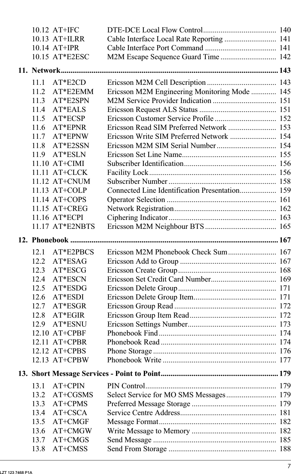 7LZT 123 7468 P1A10.12 AT+IFC DTE-DCE Local Flow Control......................................  14010.13 AT+ILRR Cable Interface Local Rate Reporting ...........................  14110.14 AT+IPR Cable Interface Port Command .....................................  14110.15 AT*E2ESC M2M Escape Sequence Guard Time .............................  14211. Network................................................................................................................. 14311.1 AT*E2CD Ericsson M2M Cell Description ....................................  14311.2 AT*E2EMM Ericsson M2M Engineering Monitoring Mode .............  14511.3 AT*E2SPN M2M Service Provider Indication .................................  15111.4 AT*EALS Ericsson Request ALS Status ........................................  15111.5 AT*ECSP Ericsson Customer Service Profile ................................  15211.6 AT*EPNR Ericsson Read SIM Preferred Network .........................  15311.7 AT*EPNW Ericsson Write SIM Preferred Network ........................  15411.8 AT*E2SSN Ericsson M2M SIM Serial Number...............................  15411.9 AT*ESLN Ericsson Set Line Name.................................................  15511.10 AT+CIMI Subscriber Identification................................................  15611.11 AT+CLCK Facility Lock..................................................................  15611.12 AT+CNUM Subscriber Number ........................................................  15811.13 AT+COLP Connected Line Identification Presentation...................  15911.14 AT+COPS Operator Selection .........................................................  16111.15 AT+CREG Network Registration.....................................................  16211.16 AT*ECPI Ciphering Indicator........................................................  16311.17 AT*E2NBTS Ericsson M2M Neighbour BTS .....................................  16512. Phonebook ............................................................................................................ 16712.1 AT*E2PBCS Ericsson M2M Phonebook Check Sum.........................  16712.2 AT*ESAG Ericsson Add to Group ..................................................  16712.3 AT*ESCG Ericsson Create Group...................................................  16812.4 AT*ESCN Ericsson Set Credit Card Number..................................  16912.5 AT*ESDG Ericsson Delete Group...................................................  17112.6 AT*ESDI Ericsson Delete Group Item...........................................  17112.7 AT*ESGR Ericsson Group Read .....................................................  17212.8 AT*EGIR Ericsson Group Item Read.............................................  17212.9 AT*ESNU Ericsson Settings Number..............................................  17312.10 AT+CPBF Phonebook Find .............................................................  17412.11 AT+CPBR Phonebook Read ............................................................  17412.12 AT+CPBS Phone Storage ................................................................  17612.13 AT+CPBW Phonebook Write ...........................................................  17713. Short Message Services - Point to Point............................................................. 17913.1 AT+CPIN PIN Control....................................................................  17913.2 AT+CGSMS Select Service for MO SMS Messages ..........................  17913.3 AT+CPMS Preferred Message Storage ............................................  17913.4 AT+CSCA Service Centre Address..................................................  18113.5 AT+CMGF Message Format.............................................................  18213.6 AT+CMGW Write Message to Memory ............................................  18213.7 AT+CMGS Send Message ................................................................  18513.8 AT+CMSS Send From Storage ........................................................  188