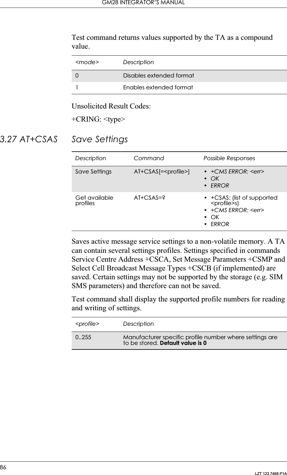 GM28 INTEGRATOR’S MANUAL86LZT 123 7468 P1ATest command returns values supported by the TA as a compound value.Unsolicited Result Codes:+CRING: &lt;type&gt;3.27 AT+CSAS Save SettingsSaves active message service settings to a non-volatile memory. A TA can contain several settings profiles. Settings specified in commands Service Centre Address +CSCA, Set Message Parameters +CSMP and Select Cell Broadcast Message Types +CSCB (if implemented) are saved. Certain settings may not be supported by the storage (e.g. SIM SMS parameters) and therefore can not be saved.Test command shall display the supported profile numbers for reading and writing of settings.&lt;mode&gt; Description0Disables extended format1 Enables extended formatDescription Command Possible ResponsesSave Settings AT+CSAS[=&lt;profile&gt;] • +CMS ERROR: &lt;err&gt;•OK•ERRORGet available profilesAT+CSAS=? • +CSAS: (list of supported &lt;profile&gt;s)• +CMS ERROR: &lt;err&gt;•OK•ERROR&lt;profile&gt; Description0..255 Manufacturer specific profile number where settings are to be stored. Default value is 0