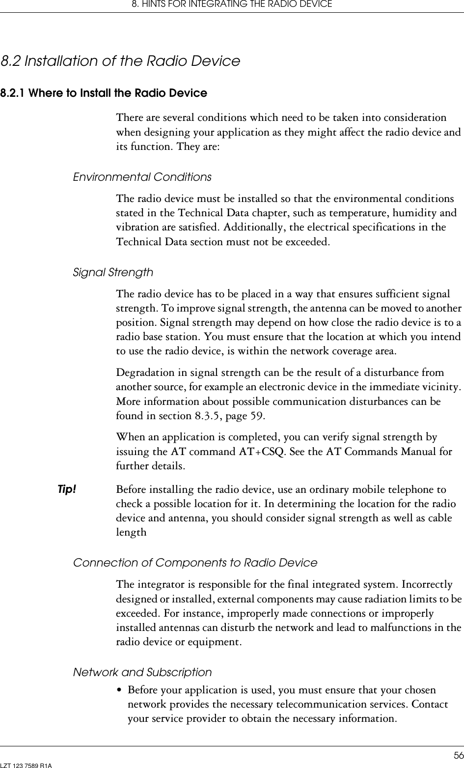 8. HINTS FOR INTEGRATING THE RADIO DEVICE56LZT 123 7589 R1A8.2 Installation of the Radio Device8.2.1 Where to Install the Radio DeviceThere are several conditions which need to be taken into consideration when designing your application as they might affect the radio device and its function. They are:Environmental ConditionsThe radio device must be installed so that the environmental conditions stated in the Technical Data chapter, such as temperature, humidity and vibration are satisfied. Additionally, the electrical specifications in the Technical Data section must not be exceeded.Signal StrengthThe radio device has to be placed in a way that ensures sufficient signal strength. To improve signal strength, the antenna can be moved to another position. Signal strength may depend on how close the radio device is to a radio base station. You must ensure that the location at which you intend to use the radio device, is within the network coverage area. Degradation in signal strength can be the result of a disturbance from another source, for example an electronic device in the immediate vicinity. More information about possible communication disturbances can be found in section 8.3.5, page 59.When an application is completed, you can verify signal strength by issuing the AT command AT+CSQ. See the AT Commands Manual for further details.7LS Before installing the radio device, use an ordinary mobile telephone to check a possible location for it. In determining the location for the radio device and antenna, you should consider signal strength as well as cable lengthConnection of Components to Radio DeviceThe integrator is responsible for the final integrated system. Incorrectly designed or installed, external components may cause radiation limits to be exceeded. For instance, improperly made connections or improperly installed antennas can disturb the network and lead to malfunctions in the radio device or equipment.Network and Subscription• Before your application is used, you must ensure that your chosen network provides the necessary telecommunication services. Contact your service provider to obtain the necessary information.