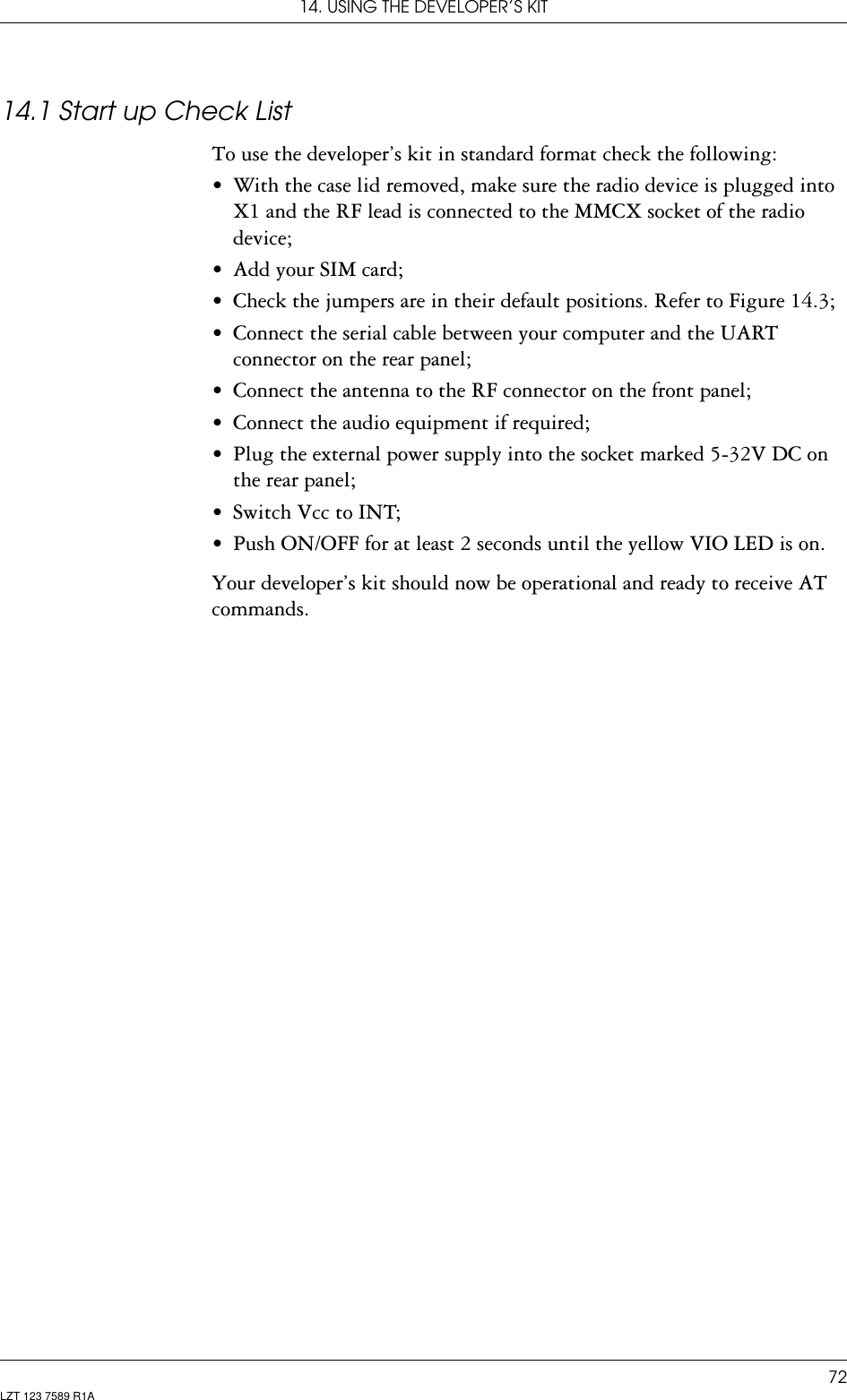 14. USING THE DEVELOPER’S KIT72LZT 123 7589 R1A14.1 Start up Check ListTo use the developer’s kit in standard format check the following:• With the case lid removed, make sure the radio device is plugged into X1 and the RF lead is connected to the MMCX socket of the radio device;• Add your SIM card;• Check the jumpers are in their default positions. Refer to Figure 14.3;• Connect the serial cable between your computer and the UART connector on the rear panel;• Connect the antenna to the RF connector on the front panel;• Connect the audio equipment if required;• Plug the external power supply into the socket marked 5-32V DC on the rear panel;• Switch Vcc to INT;• Push ON/OFF for at least 2 seconds until the yellow VIO LED is on.Your developer’s kit should now be operational and ready to receive AT commands.