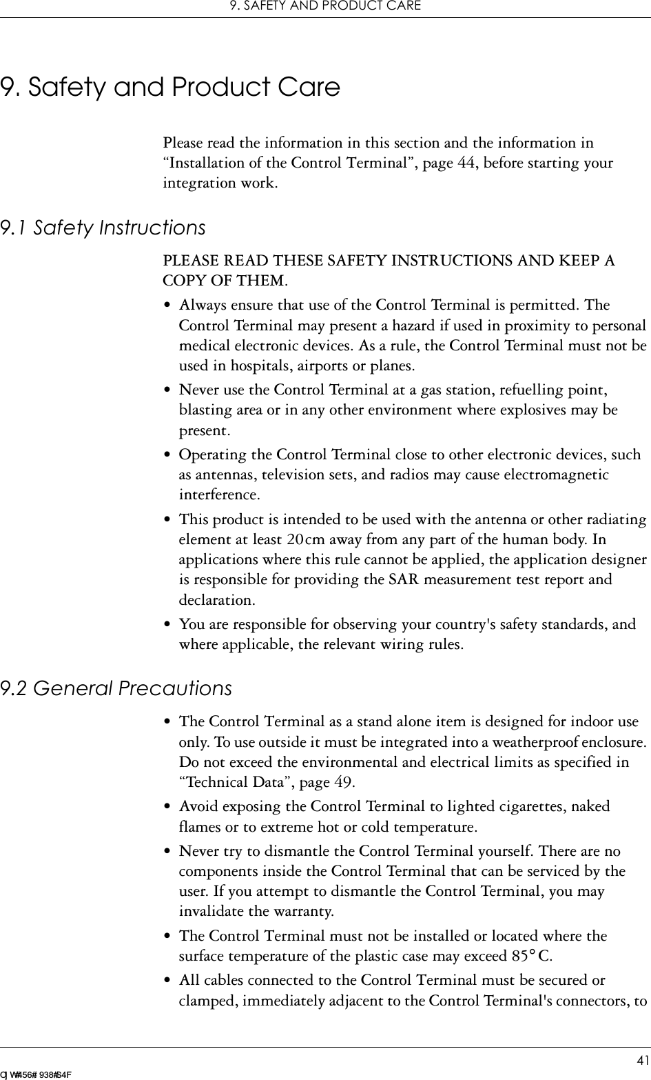 9. SAFETY AND PRODUCT CARE41LZ T 123 7605 P1C9. Safety and Product CarePlease read the information in this section and the information in “Installation of the Control Terminal”, page 44, before starting your integration work.9.1 Safety InstructionsPLEASE READ THESE SAFETY INSTRUCTIONS AND KEEP A COPY OF THEM.• Always ensure that use of the Control Terminal is permitted. The Control Terminal may present a hazard if used in proximity to personal medical electronic devices. As a rule, the Control Terminal must not be used in hospitals, airports or planes.• Never use the Control Terminal at a gas station, refuelling point, blasting area or in any other environment where explosives may be present.• Operating the Control Terminal close to other electronic devices, such as antennas, television sets, and radios may cause electromagnetic interference.• This product is intended to be used with the antenna or other radiating element at least 20cm away from any part of the human body. In applications where this rule cannot be applied, the application designer is responsible for providing the SAR measurement test report and declaration.• You are responsible for observing your country&apos;s safety standards, and where applicable, the relevant wiring rules.9.2 General Precautions• The Control Terminal as a stand alone item is designed for indoor use only. To use outside it must be integrated into a weatherproof enclosure. Do not exceed the environmental and electrical limits as specified in “Technical Data”, page 49.• Avoid exposing the Control Terminal to lighted cigarettes, naked flames or to extreme hot or cold temperature.• Never try to dismantle the Control Terminal yourself. There are no components inside the Control Terminal that can be serviced by the user. If you attempt to dismantle the Control Terminal, you may invalidate the warranty.• The Control Terminal must not be installed or located where the surface temperature of the plastic case may exceed 85°C.• All cables connected to the Control Terminal must be secured or clamped, immediately adjacent to the Control Terminal&apos;s connectors, to 