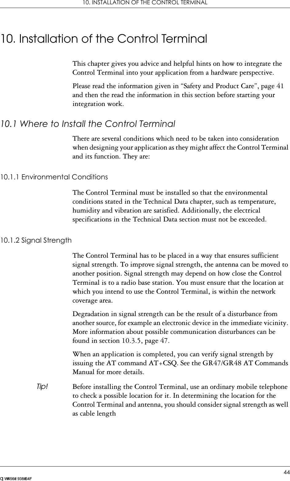 10. INSTALLATION OF THE CONTROL TERMINAL44LZ T 123 7605 P1C10. Installation of the Control TerminalThis chapter gives you advice and helpful hints on how to integrate the Control Terminal into your application from a hardware perspective.Please read the information given in “Safety and Product Care”, page 41 and then the read the information in this section before starting your integration work.10.1 Where to Install the Control TerminalThere are several conditions which need to be taken into consideration when designing your application as they might affect the Control Terminal and its function. They are:10.1.1 Environmental ConditionsThe Control Terminal must be installed so that the environmental conditions stated in the Technical Data chapter, such as temperature, humidity and vibration are satisfied. Additionally, the electrical specifications in the Technical Data section must not be exceeded.10.1.2 Signal StrengthThe Control Terminal has to be placed in a way that ensures sufficient signal strength. To improve signal strength, the antenna can be moved to another position. Signal strength may depend on how close the Control Terminal is to a radio base station. You must ensure that the location at which you intend to use the Control Terminal, is within the network coverage area. Degradation in signal strength can be the result of a disturbance from another source, for example an electronic device in the immediate vicinity. More information about possible communication disturbances can be found in section 10.3.5, page 47.When an application is completed, you can verify signal strength by issuing the AT command AT+CSQ. See the GR47/GR48 AT Commands Manual for more details.Tip! Before installing the Control Terminal, use an ordinary mobile telephone to check a possible location for it. In determining the location for the Control Terminal and antenna, you should consider signal strength as well as cable length