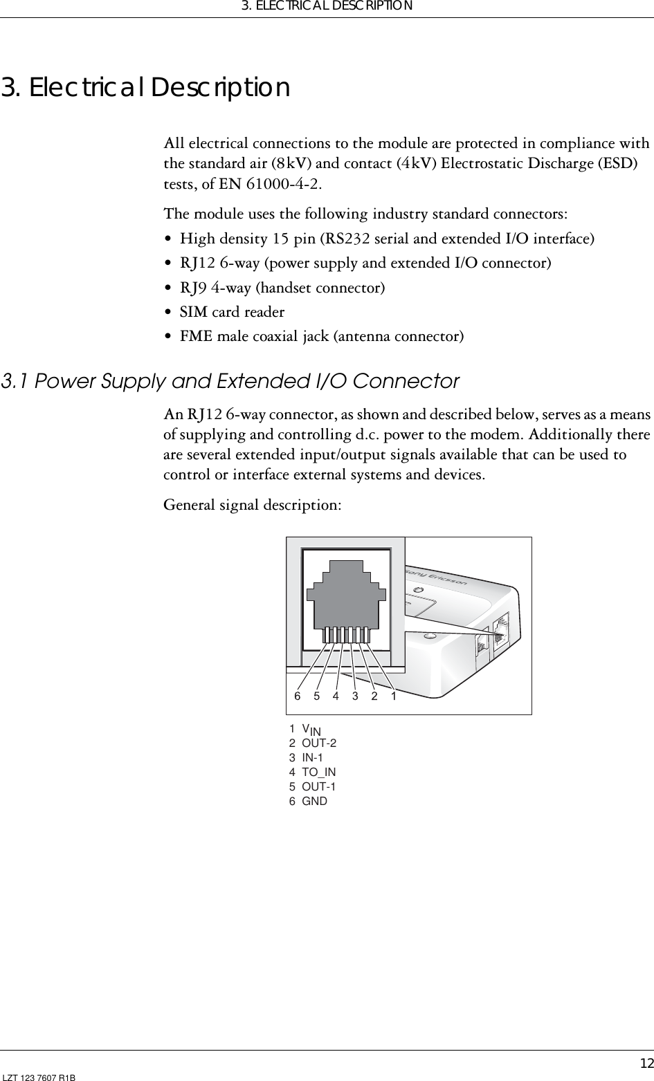 3. ELECTRICAL DESCRIPTION12 LZT 123 7607 R1B3. Electrical DescriptionAll electrical connections to the module are protected in compliance with the standard air (8 kV) and contact (4 kV) Electrostatic Discharge (ESD) tests, of EN 61000-4-2.The module uses the following industry standard connectors:• High density 15 pin (RS232 serial and extended I/O interface)• RJ12 6-way (power supply and extended I/O connector)• RJ9 4-way (handset connector)• SIM card reader• FME male coaxial jack (antenna connector)3.1 Power Supply and Extended I/O ConnectorAn RJ12 6-way connector, as shown and described below, serves as a means of supplying and controlling d.c. power to the modem. Additionally there are several extended input/output signals available that can be used to control or interface external systems and devices.General signal description: 1  VIN2  OUT-2  3  IN-1    4  TO_IN   5  OUT-1  6  GND
