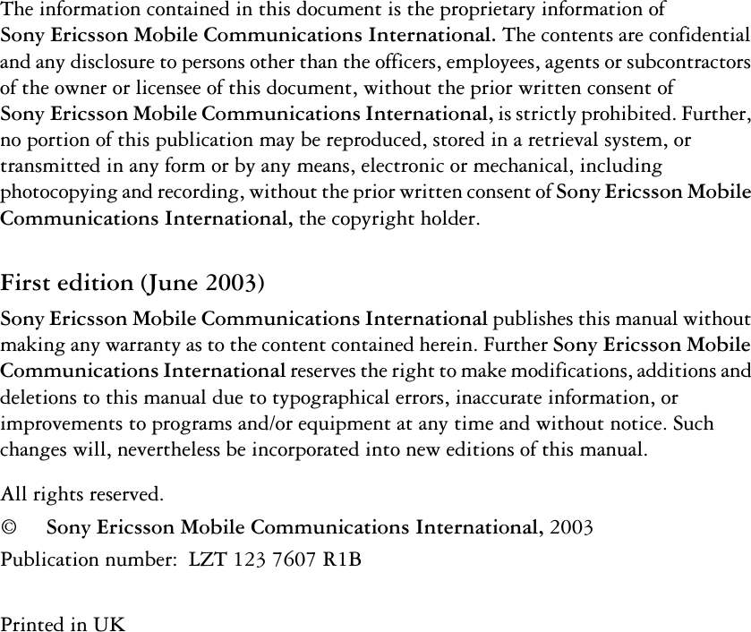 The information contained in this document is the proprietary information of Sony Ericsson Mobile Communications International.The contents are confidential and any disclosure to persons other than the officers, employees, agents or subcontractors of the owner or licensee of this document, without the prior written consent of SonyEricsson Mobile Communications International, is strictly prohibited. Further, no portion of this publication may be reproduced, stored in a retrieval system, or transmitted in any form or by any means, electronic or mechanical, including photocopying and recording, without the prior written consent of Sony Ericsson Mobile Communications International, the copyright holder.First edition (June 2003)Sony Ericsson Mobile Communications International publishes this manual without making any warranty as to the content contained herein. Further Sony Ericsson Mobile Communications International reserves the right to make modifications, additions and deletions to this manual due to typographical errors, inaccurate information, or improvements to programs and/or equipment at any time and without notice. Such changes will, nevertheless be incorporated into new editions of this manual.All rights reserved.©Sony Ericsson Mobile Communications International, 2003Publication number:  LZT 123 7607 R1BPrinted in UK