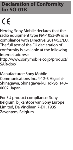 Hereby, Sony Mobile declares that the radio equipment type PM-1053-BV is in compliance with Directive: 2014/53/EU.The full text of the EU declaration of conformity is available at the following internet address: http://www.sonymobile.co.jp/product/SAR/doc/Manufacturer: Sony Mobile Communications Inc, 4-12-3 Higashi-Shinagawa, Shinagawa-ku, Tokyo, 140–0002, JapanFor EU product compliance: Sony Belgium, bijkantoor van Sony Europe Limited, Da Vincilaan 7-D1, 1935 Zaventem, BelgiumDeclaration of Conformity for SO-01K
