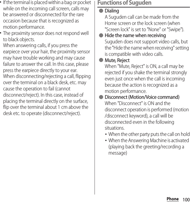 100Phone･If the terminal is placed within a bag or pocket while on the incoming call screen, calls may be answered or disconnected for the rare occasion because that is recognized as motion performance.･The proximity sensor does not respond well to black objects.When answering calls, if you press the earpiece over your hair, the proximity sensor may have trouble working and may cause failure to answer the call. In this case, please press the earpiece directly to your ear.When disconnecting/rejecting a call, flipping over the terminal on a black desk, etc. may cause the operation to fail (cannot disconnect/reject). In this case, instead of placing the terminal directly on the surface, flip over the terminal about 1 cm above the desk etc. to operate (disconnect/reject).Functions of Suguden ●DialingA Suguden call can be made from the Home screen or the lock screen (when &quot;Screen lock&quot; is set to &quot;None&quot; or &quot;Swipe&quot;). ●Hide the name when receivingSuguden does not support video calls, but the &quot;Hide the name when receiving&quot; setting is compatible with video calls. ●Mute, RejectWhen &quot;Mute, Reject&quot; is ON, a call may be rejected if you shake the terminal strongly even just once when the call is incoming because the action is recognized as a motion performance. ●Disconnect (Motion/Voice command)When &quot;Disconnect&quot; is ON and the disconnect operation is performed (motion /disconnect keyword), a call will be disconnected even in the following situations.･When the other party puts the call on hold･When the Answering Machine is activated (playing back the greeting/recording a message)