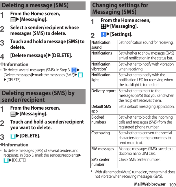 109Mail/Web browser1From the Home screen, u[Messaging].2Select a sender/recipient whose messages (SMS) to delete.3Touch and hold a message (SMS) to delete.4[Delete message]u[DELETE].❖Information･To delete several messages (SMS), in Step 3, u[Delete messages]umark the messages (SMS)uu[DELETE].1From the Home screen, u[Messaging].2Touch and hold a sender/recipient you want to delete.3u[DELETE].❖Information･To delete messages (SMS) of several senders and recipients, in Step 3, mark the senders/recipientsuu[DELETE].1From the Home screen, u[Messaging].2u[Settings].* With silent mode (Mute) turned on, the terminal does not vibrate when receiving messages (SMS).Deleting a message (SMS)Deleting messages (SMS) by sender/recipientChanging settings for Messaging (SMS)Notification soundSet notification sound for receiving.NotificationsSet whether to show message (SMS) arrival notification in the status bar.Notification vibration*Set whether to notify with vibration when receiving.Notification lightSet whether to notify with the notification LED for receiving when the backlight is turned off.Delivery reportSet whether to mark to the messages (SMS) that you send when the recipient receives them.Default SMS appSet a default messaging application.Blocked numbersSet whether to block the incoming calls and messages (SMS) from the registered phone number.Cost savingSet whether to convert the special characters for foreign countries to send more text.SIM messagesManage messages (SMS) saved to a docomo nano UIM card.SMS center numberCheck SMS center number.