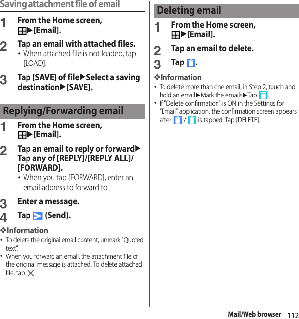 112Mail/Web browserSaving attachment file of email1From the Home screen, u[Email].2Tap an email with attached files.･When attached file is not loaded, tap [LOAD].3Tap [SAVE] of fileuSelect a saving destinationu[SAVE].1From the Home screen, u[Email].2Tap an email to reply or forwarduTap any of [REPLY]/[REPLY ALL]/[FORWARD].･When you tap [FORWARD], enter an email address to forward to.3Enter a message.4Tap  (Send).❖Information･To delete the original email content, unmark &quot;Quoted text&quot;.･When you forward an email, the attachment file of the original message is attached. To delete attached file, tap  .1From the Home screen, u[Email].2Tap an email to delete.3Tap .❖Information･To delete more than one email, in Step 2, touch and hold an emailuMark the emailsuTap .･If &quot;Delete confirmation&quot; is ON in the Settings for &quot;Email&quot; application, the confirmation screen appears after   /   is tapped. Tap [DELETE].Replying/Forwarding emailDeleting email