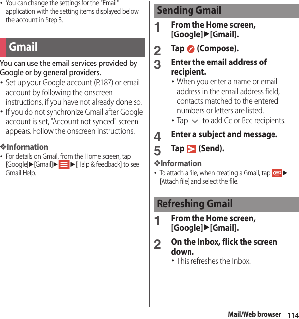 114Mail/Web browser･You can change the settings for the &quot;Email&quot; application with the setting items displayed below the account in Step 3.You can use the email services provided by Google or by general providers.･Set up your Google account (P.187) or email account by following the onscreen instructions, if you have not already done so.･If you do not synchronize Gmail after Google account is set, &quot;Account not synced&quot; screen appears. Follow the onscreen instructions.❖Information･For details on Gmail, from the Home screen, tap [Google]u[Gmail]uu[Help &amp; feedback] to see Gmail Help.1From the Home screen, [Google]u[Gmail].2Tap  (Compose).3Enter the email address of recipient.･When you enter a name or email address in the email address field, contacts matched to the entered numbers or letters are listed.･Tap   to add Cc or Bcc recipients.4Enter a subject and message.5Tap  (Send).❖Information･To attach a file, when creating a Gmail, tap u[Attach file] and select the file.1From the Home screen, [Google]u[Gmail].2On the Inbox, flick the screen down.･This refreshes the Inbox.GmailSending GmailRefreshing Gmail