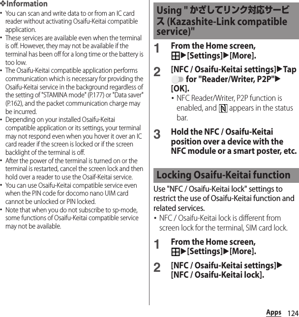 124Apps❖Information･You can scan and write data to or from an IC card reader without activating Osaifu-Keitai compatible application.･These services are available even when the terminal is off. However, they may not be available if the terminal has been off for a long time or the battery is too low.･The Osaifu-Keitai compatible application performs communication which is necessary for providing the Osaifu-Keitai service in the background regardless of the setting of &quot;STAMINA mode&quot; (P.177) or &quot;Data saver&quot; (P.162), and the packet communication charge may be incurred.･Depending on your installed Osaifu-Keitai compatible application or its settings, your terminal may not respond even when you hover it over an IC card reader if the screen is locked or if the screen backlight of the terminal is off.･After the power of the terminal is turned on or the terminal is restarted, cancel the screen lock and then hold over a reader to use the Osaif-Keitai service.･You can use Osaifu-Keitai compatible service even when the PIN code for docomo nano UIM card cannot be unlocked or PIN locked.･Note that when you do not subscribe to sp-mode, some functions of Osaifu-Keitai compatible service may not be available.1From the Home screen, u[Settings]u[More].2[NFC / Osaifu-Keitai settings]uTap  for &quot;Reader/Writer, P2P&quot;u[OK].･NFC Reader/Writer, P2P function is enabled, and   appears in the status bar.3Hold the NFC / Osaifu-Keitai position over a device with the NFC module or a smart poster, etc.Use &quot;NFC / Osaifu-Keitai lock&quot; settings to restrict the use of Osaifu-Keitai function and related services.･NFC / Osaifu-Keitai lock is different from screen lock for the terminal, SIM card lock.1From the Home screen, u[Settings]u[More].2[NFC / Osaifu-Keitai settings]u[NFC / Osaifu-Keitai lock].Using &quot; かざしてリンク対応サービス (Kazashite-Link compatible service)&quot;Locking Osaifu-Keitai function