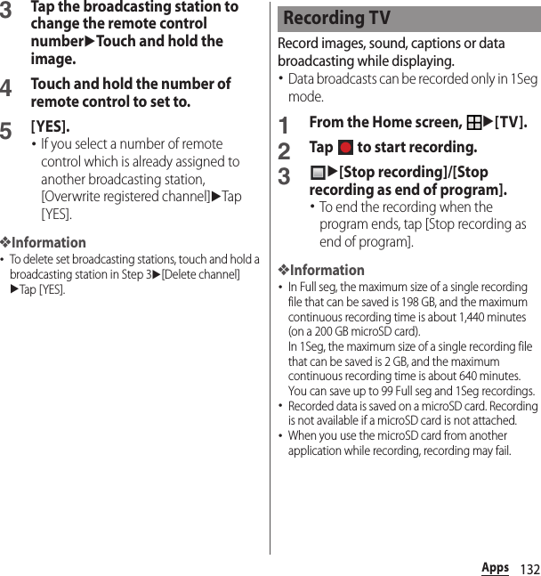 132Apps3Tap the broadcasting station to change the remote control numberuTouch and hold the image.4Touch and hold the number of remote control to set to.5[YES].･If you select a number of remote control which is already assigned to another broadcasting station, [Overwrite registered channel]uTap [YES].❖Information･To delete set broadcasting stations, touch and hold a broadcasting station in Step 3u[Delete channel]uTap [ YES].Record images, sound, captions or data broadcasting while displaying.･Data broadcasts can be recorded only in 1Seg mode.1From the Home screen, u[TV].2Tap   to start recording.3u[Stop recording]/[Stop recording as end of program].･To end the recording when the program ends, tap [Stop recording as end of program].❖Information･In Full seg, the maximum size of a single recording file that can be saved is 198 GB, and the maximum continuous recording time is about 1,440 minutes (on a 200 GB microSD card).In 1Seg, the maximum size of a single recording file that can be saved is 2 GB, and the maximum continuous recording time is about 640 minutes.You can save up to 99 Full seg and 1Seg recordings.･Recorded data is saved on a microSD card. Recording is not available if a microSD card is not attached.･When you use the microSD card from another application while recording, recording may fail.Recording TV