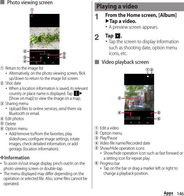 146Apps■ Photo viewing screenaReturn to the image list･Alternatively, on the photo viewing screen, flick up/down to return to the image list screen.bShot date･When a location information is saved, its relevant country or place name is displayed. Tap u[Show on map] to view the image on a map.cSharing menu･Upload files to online services, send them via Bluetooth or email.dEdit photoseDeletefOption menu･Add/remove to/from the favorites, play slideshows, configure image settings, rotate images, check detailed information, or add geotags (location information).❖Information･To zoom in/out image display, pinch out/in on the photo viewing screen or double-tap.･The menu displayed may differ depending on the operation or selected file. Also, some files cannot be operated.1From the Home screen, [Album]uTap a video.･A preview screen appears.2Tap .･Tap the screen to display information such as shooting date, option menu icons, etc.■ Video playback screenaEdit a videobOption menucPlay/PausedVideo file name/Recorded dateeShow/Hide operation icons･Show/hide operation icon such as fast forward or a setting icon for repeat play.fProgress bar･Tap on the bar or drag a marker left or right to change a playback position.abdcfePlaying a videoabcdfe