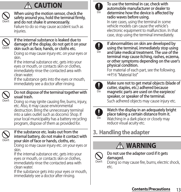 13Contents/Precautions CAUTIONWhen using the motion sensor, check the safety around you, hold the terminal firmly, and do not shake it unnecessarily.Failure to do so may cause accident such as injuries.If the internal substance is leaked due to damage of the display, do not get it on your skin such as face, hands, or cloths etc.Doing so may cause injury etc. on your eyes or skin.If the internal substance etc. gets into your eyes or mouth, or contacts skin or clothes, immediately rinse the contacted area with clean water.If the substance gets into the eyes or mouth, immediately see a doctor after rinsing.Do not dispose of the terminal together with usual trash.Doing so may ignite causing fire, burns, injury, etc. Also, it may cause environmental destruction. Bring the unnecessary terminal into a sales outlet such as docomo Shop. If your local municipality has a battery recycling program, dispose of them as provided for.If the substance etc. leaks out from the internal battery, do not make it contact with your skin of face or hands, cloths, etc.Doing so may cause injury etc. on your eyes or skin.If the internal substance etc. gets into your eyes or mouth, or contacts skin or clothes, immediately rinse the contacted area with clean water.If the substance gets into your eyes or mouth, immediately see a doctor after rinsing.To use the terminal in car, check with automobile manufacturer or dealer to determine how the device is affected by radio waves before using.In rare cases, using the terminal in some vehicle models can cause the vehicle&apos;s electronic equipment to malfunction. In that case, stop using the terminal immediately.If abnormalities on skin are developed by using the terminal, immediately stop using and take medical treatment. The use of the terminal may cause itching, rashes, eczema, or other symptoms depending on the user&apos;s physical condition.For material of each part, see the following.⇒P. 1 6 &quot; M a t e r i a l  li s t &quot;Make sure not to get metal objects (blade of cutter, staples, etc.) adhered because magnetic parts are used on the earpiece/speaker, or speaker of the terminal.Such adhered objects may cause injury etc.Watch the display in an adequately bright place taking a certain distance from it.Watching in a dark place or closely may reduce visual acuity etc.3. Handling the adapter WARNINGDo not use the adapter cord if it gets damaged.Doing so may cause fire, burns, electric shock, etc.Don’tDon’tDon’tDon’tDoDoDoDoDon’t